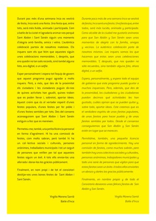 Durant poc més d’una setmana Inca es vestirà
de festa, Inca serà una festa. Una festa que, entre
tots, serà més lluïda, animada i participada. Com
abatledelaciutatm’agradariaanimar-vosperquè
Sant Abdon i Sant Senén siguin uns moments
d’alegria amb família, amics i veïns. L’autèntica
celebració parteix de nosaltres mateixos. Els
inquers som els que feim que aquestes siguin
unes celebracions memorables. I, després, que
ensquedinnotansolsrecords,sinótambéalguna
foto, ara digital, o un selﬁe.
Esper personalment i espera tot l’equip de govern
que aquest programa pugui agradar a molts
inquers. Però, a més, que des de la proximitat
els ciutadans i les ciutadanes puguin dir-nos
de quines activitats han gaudit, quines troben
que es poden llevar i, sobretot, aportar idees.
Aquest creim que és el vertader esperit d’unes
festes populars, d’unes festes per fer poble i
d’unes festes sentides per tots. Des del consens
aconseguirem que Sant Abdon i Sant Senén
estiguin a lloc que es mereixen.
Permeteu-me,també,unapetitallicènciapersonal
en forma d’agraïment. Hi ha una comissió de
festes, com molts sabran, però també hi ha
un col·lectius socials i culturals, persones
anònimes, treballadors municipals i tot un seguit
de persones que vetllen per tal que aquestes
festes siguin un èxit. A tots ells enviar-los una
aferrada i donar-los les gràcies públicament.
Finalment, en nom propi i de tot el consistori
desitjar-vos unes bones festes de Sant Abdon i
Sant Senén.
Virgilio Moreno Sarrió
Batle d’Inca
Durante poco más de una semana Inca se vestirá
deﬁesta,Incaseráunaﬁesta.Unaﬁestaque,entre
todos, será más lucida, animada y participada.
Como alcalde de la ciudad me gustaría animaros
para que San Abdón y San Senén sean unos
momentos de alegría con la familia, amigos
y vecinos. La auténtica celebración parte de
nosotros mismos. Los inquers somos los que
hacemos que estas sean unas celebraciones
memorables. Y, después, que nos queden no
sólo recuerdos, sino también alguna foto, ahora
digital, o un selﬁe.
Espero, personalmente, y espera todo el equipo
de gobierno que este programa pueda gustar a
muchos inquenses. Pero, además, que des de
la proximidad, los ciudadanos y las ciudadanas
puedan decirnos qué actividades les han
gustado, cuáles opinan que se pueden quitar y,
sobre todo, aportar ideas. Este creemos que es
el verdadero espíritu de unas ﬁestas populares,
de unas ﬁestas para hacer pueblo y de unas
ﬁestas sentidas por todos. Desde el consenso
conseguiremos que San Abdón y San Senén
estén en lugar que se merecen.
Permitidme, también, una pequeña licencia
personal en forma de agradecimiento. Hay una
comisión de ﬁestas, como muchos sabrán, pero
tambiénhayunoscolectivossocialesyculturales,
personas anómimas, trabajadores municipales y
toda una serie de personas que vigilan para que
estasﬁestasseanunéxito.Atodosellosenviarles
un abrazo y darles las gracias públicamente.
Finalmente, en nombre propio y de todo el
Consistorio desearos unas felices ﬁestas de San
Abdón y San Senén.
Virgilio Moreno Sarrió
Batle d’Inca
 