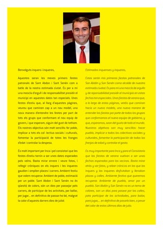 Benvolguts inquers i inqueres,
Aquestes seran les meves primers festes
patronals de Sant Abdon i Sant Senén com a
batle de la nostra estimada ciutat. És per a mi
una mescla d’orgull i de responsabilitat presidir el
municipi en aquestes dates tan especials. Unes
festes d’estiu que, al llarg d’aquestes pàgines,
veureu que caminen cap a un nou model, una
nova manera d’entendre les festes per part de
tots els grups que conformam el nou equip de
govern, i que esperam, siguin del gust de tothom.
Els nostres objectius són molt senzills: fer poble,
implicar a tots els col·lectius socials i culturals,
fomentar la participació de totes les franges
d’edat i controlar la despesa.
És molt important per Inca i pel consistori que les
festes d’estiu tornin a ser unes dates esperades
pels veïns. Basta mirar enrere i veure fotos, i
rellegir cròniques on els inquers i les inqueres
gaudien i omplien places i carrers. Ambient festiu
que volem recuperar. Ambient de poble, estimació
per un poble. Sant Abdon i Sant Senén no és
qüestió de colors, són un dies per passejar pels
carrers, de participar de les activitats, per ballar,
per jugar... en deﬁnitiva de passar-ho bé, malgrat
la calor d’aquests darrers dies de juliol.
Estimados inquenses y inqueras,
Estas serán mis primeras ﬁestas patronales de
San Abdón y San Senén como alcalde de nuestra
estimadaciudad.Esparamíunamezcladeorgullo
y de reponsabilidad presidir el municipio en estas
fechastanespeciales.Unasﬁestasdeveranoque,
a lo largo de estas páginas, veréis que caminan
hacia un nuevo modelo, una nueva manera de
entender las ﬁestas por parte de todos los grupos
que conformamos el nuevo equipo de gobierno, y
que,esperamos,seandelgustodetodoelmundo.
Nuestros objetivos son muy sencillos: hacer
pueblo, implicar a todos los colectivos sociales y
culturales, fomentar la participación de todas las
franjas de edad y controlar el gasto.
Es muy importante para Inca y para el Consistorio
que las ﬁestas de verano vuelvan a ser unas
fechas esperadas para los vecinos. Basta mirar
atrás y ver fotos, y releer crónicas en las que los
inquers y las inqueres disfrutaban y llenaban
plazas y calles. Ambiente festivo que queremos
recuperar. Ambiente de pueblo, amor por un
pueblo. San Abdón y San Senén no es un tema de
colores, son un días para pasear por las calles,
pata participar de las actividades, para bailar,
para jugar,... en deﬁnitiva de pasarlo bien, a pesar
del calor de estos últimos días de julio.
 