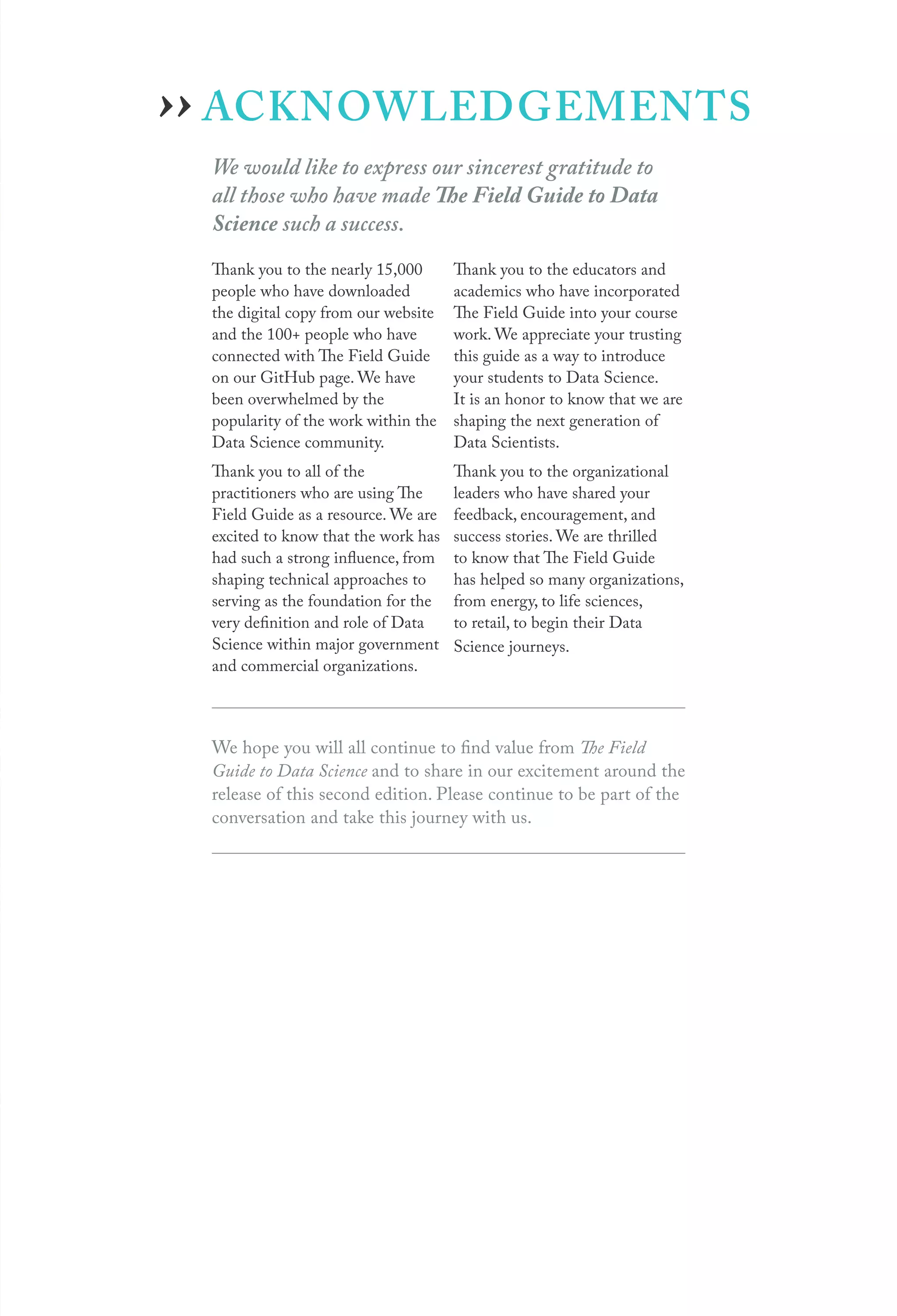 ACKNOWLEDGEMENTS
We would like to express our sincerest gratitude to
all those who have made The Field Guide to Data
Science such a success.
Thank you to the nearly 15,000
people who have downloaded
the digital copy from our website
and the 100+ people who have
connected with The Field Guide
on our GitHub page. We have
been overwhelmed by the
popularity of the work within the
Data Science community.
Thank you to all of the
practitioners who are using The
Field Guide as a resource. We are
excited to know that the work has
had such a strong influence, from
shaping technical approaches to
serving as the foundation for the
very definition and role of Data
Science within major government
and commercial organizations.
Thank you to the educators and
academics who have incorporated
The Field Guide into your course
work. We appreciate your trusting
this guide as a way to introduce
your students to Data Science.
It is an honor to know that we are
shaping the next generation of
Data Scientists.
Thank you to the organizational
leaders who have shared your
feedback, encouragement, and
success stories. We are thrilled
to know that The Field Guide
has helped so many organizations,
from energy, to life sciences,
to retail, to begin their Data
Science journeys.
We hope you will all continue to find value from The Field
Guide to Data Science and to share in our excitement around the
release of this second edition. Please continue to be part of the
conversation and take this journey with us.
››
 