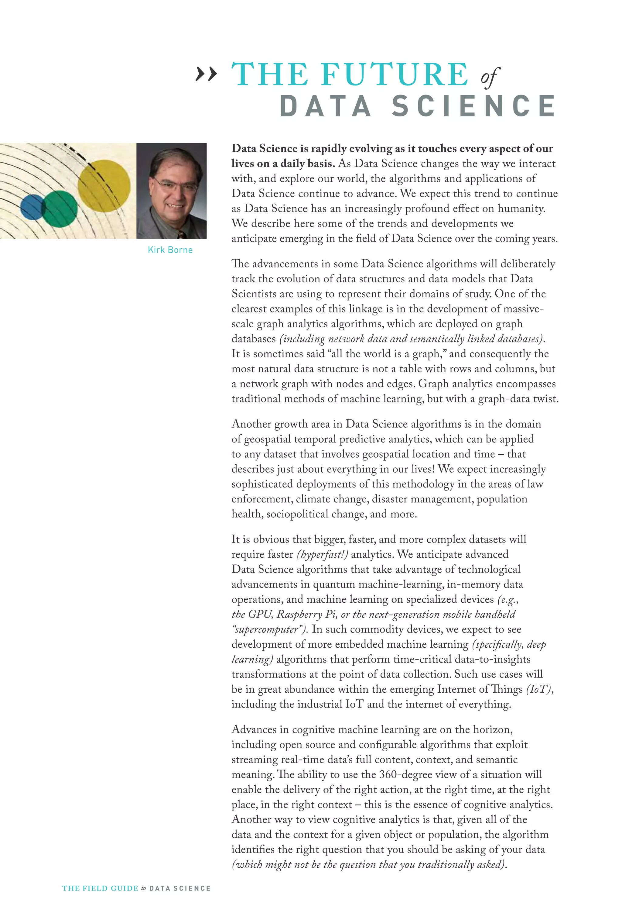 THE FUTURE of
D A T A S C I E N C E
Data Science is rapidly evolving as it touches every aspect of our
lives on a daily basis. As Data Science changes the way we interact
with, and explore our world, the algorithms and applications of
Data Science continue to advance. We expect this trend to continue
as Data Science has an increasingly profound effect on humanity.
We describe here some of the trends and developments we
anticipate emerging in the field of Data Science over the coming years.
The advancements in some Data Science algorithms will deliberately
track the evolution of data structures and data models that Data
Scientists are using to represent their domains of study. One of the
clearest examples of this linkage is in the development of massive-
scale graph analytics algorithms, which are deployed on graph
databases (including network data and semantically linked databases).
It is sometimes said “all the world is a graph,” and consequently the
most natural data structure is not a table with rows and columns, but
a network graph with nodes and edges. Graph analytics encompasses
traditional methods of machine learning, but with a graph-data twist.
Another growth area in Data Science algorithms is in the domain
of geospatial temporal predictive analytics, which can be applied
to any dataset that involves geospatial location and time – that
describes just about everything in our lives! We expect increasingly
sophisticated deployments of this methodology in the areas of law
enforcement, climate change, disaster management, population
health, sociopolitical change, and more.
It is obvious that bigger, faster, and more complex datasets will
require faster (hyperfast!) analytics. We anticipate advanced
Data Science algorithms that take advantage of technological
advancements in quantum machine-learning, in-memory data
operations, and machine learning on specialized devices (e.g.,
the GPU, Raspberry Pi, or the next-generation mobile handheld
“supercomputer”). In such commodity devices, we expect to see
development of more embedded machine learning (specifically, deep
learning) algorithms that perform time-critical data-to-insights
transformations at the point of data collection. Such use cases will
be in great abundance within the emerging Internet of Things (IoT),
including the industrial IoT and the internet of everything.
Advances in cognitive machine learning are on the horizon,
including open source and configurable algorithms that exploit
streaming real-time data’s full content, context, and semantic
meaning. The ability to use the 360-degree view of a situation will
enable the delivery of the right action, at the right time, at the right
place, in the right context – this is the essence of cognitive analytics.
Another way to view cognitive analytics is that, given all of the
data and the context for a given object or population, the algorithm
identifies the right question that you should be asking of your data
(which might not be the question that you traditionally asked).
››
Kirk Borne
THE FIELD GUIDE to D ATA S C I E N C E
 