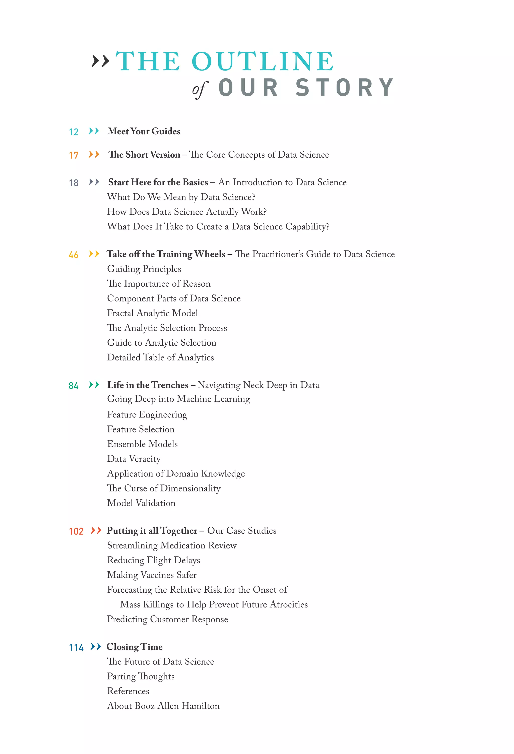 THE OUTLINE
of O U R S T O R Y
12 ›› Meet Your Guides
17 ›› The Short Version – The Core Concepts of Data Science
18 ›› Start Here for the Basics – An Introduction to Data Science
What Do We Mean by Data Science?
How Does Data Science Actually Work?
What Does It Take to Create a Data Science Capability?
46 ›› Take off the Training Wheels – The Practitioner’s Guide to Data Science
Guiding Principles
The Importance of Reason
Component Parts of Data Science
Fractal Analytic Model
The Analytic Selection Process
Guide to Analytic Selection
Detailed Table of Analytics
84 ›› Life in the Trenches – Navigating Neck Deep in Data
Going Deep into Machine Learning
Feature Engineering
Feature Selection
Ensemble Models
Data Veracity
Application of Domain Knowledge
The Curse of Dimensionality
Model Validation
102 ›› Putting it all Together – Our Case Studies
Streamlining Medication Review
Reducing Flight Delays
Making Vaccines Safer
Forecasting the Relative Risk for the Onset of
	 Mass Killings to Help Prevent Future Atrocities
Predicting Customer Response
114 ›› Closing Time
The Future of Data Science
Parting Thoughts
References
About Booz Allen Hamilton
››
 