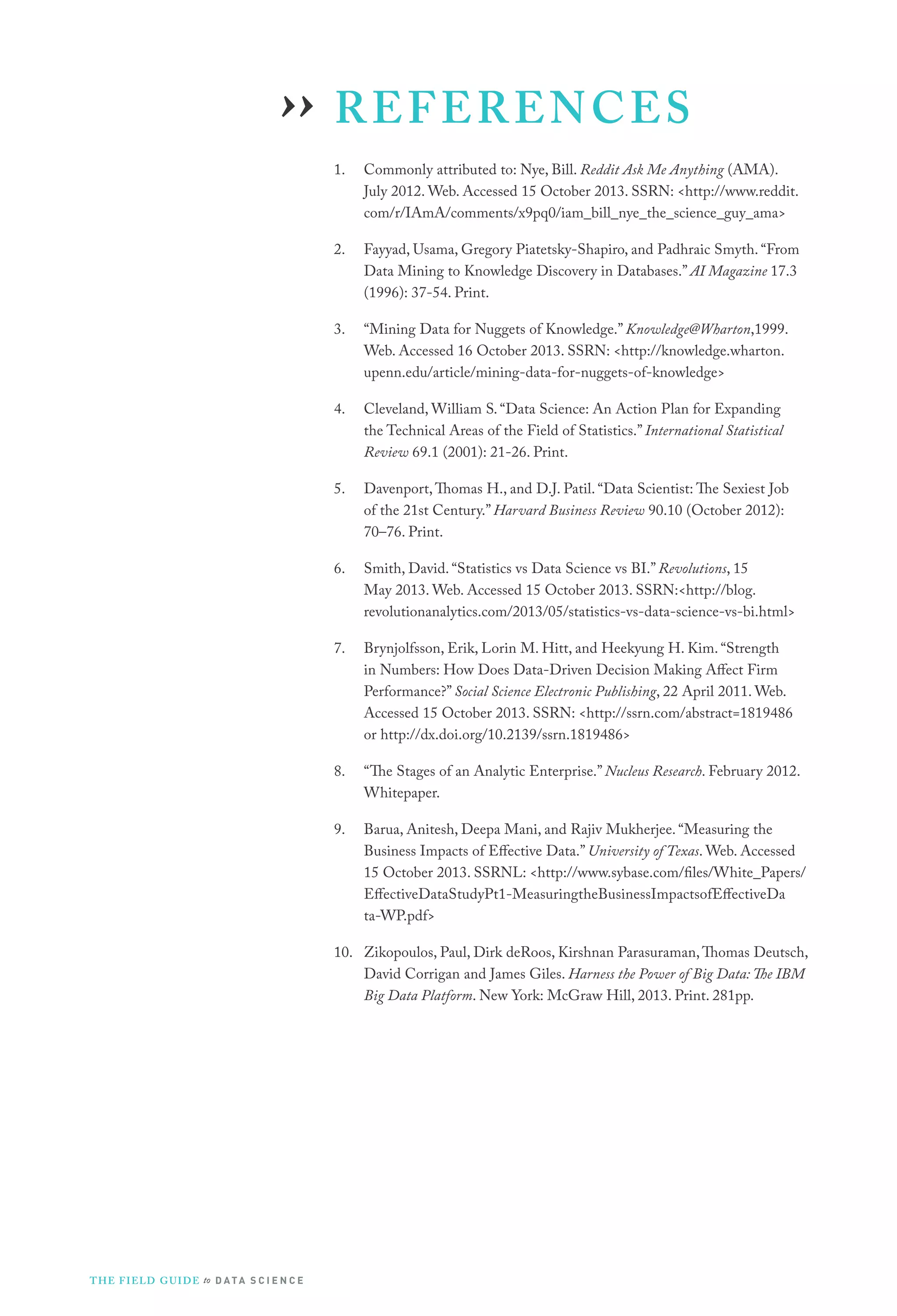 REFERENCES
1.	 Commonly attributed to: Nye, Bill. Reddit Ask Me Anything (AMA).
July 2012. Web. Accessed 15 October 2013. SSRN: http://www.reddit.
com/r/IAmA/comments/x9pq0/iam_bill_nye_the_science_guy_ama
2.	 Fayyad, Usama, Gregory Piatetsky-Shapiro, and Padhraic Smyth. “From
Data Mining to Knowledge Discovery in Databases.” AI Magazine 17.3
(1996): 37-54. Print.
3.	 “Mining Data for Nuggets of Knowledge.” Knowledge@Wharton,1999.
Web. Accessed 16 October 2013. SSRN: http://knowledge.wharton.
upenn.edu/article/mining-data-for-nuggets-of-knowledge
4.	 Cleveland, William S. “Data Science: An Action Plan for Expanding
the Technical Areas of the Field of Statistics.” International Statistical
Review 69.1 (2001): 21-26. Print.
5.	 Davenport,Thomas H., and D.J. Patil. “Data Scientist: The Sexiest Job
of the 21st Century.” Harvard Business Review 90.10 (October 2012):
70–76. Print.
6.	 Smith, David. “Statistics vs Data Science vs BI.” Revolutions, 15
May 2013. Web. Accessed 15 October 2013. SSRN:http://blog.
revolutionanalytics.com/2013/05/statistics-vs-data-science-vs-bi.html
7.	 Brynjolfsson, Erik, Lorin M. Hitt, and Heekyung H. Kim. “Strength
in Numbers: How Does Data-Driven Decision Making Affect Firm
Performance?” Social Science Electronic Publishing, 22 April 2011. Web.
Accessed 15 October 2013. SSRN: http://ssrn.com/abstract=1819486
or http://dx.doi.org/10.2139/ssrn.1819486
8.	 “The Stages of an Analytic Enterprise.” Nucleus Research. February 2012.
Whitepaper.
9.	 Barua, Anitesh, Deepa Mani, and Rajiv Mukherjee. “Measuring the
Business Impacts of Effective Data.” University of Texas. Web. Accessed
15 October 2013. SSRNL: http://www.sybase.com/files/White_Papers/
EffectiveDataStudyPt1-MeasuringtheBusinessImpactsofEffectiveDa
ta-WP.pdf
10.	 Zikopoulos, Paul, Dirk deRoos, Kirshnan Parasuraman,Thomas Deutsch,
David Corrigan and James Giles. Harness the Power of Big Data: The IBM
Big Data Platform. New York: McGraw Hill, 2013. Print. 281pp.
››
THE FIELD GUIDE to D ATA S C I E N C E
 