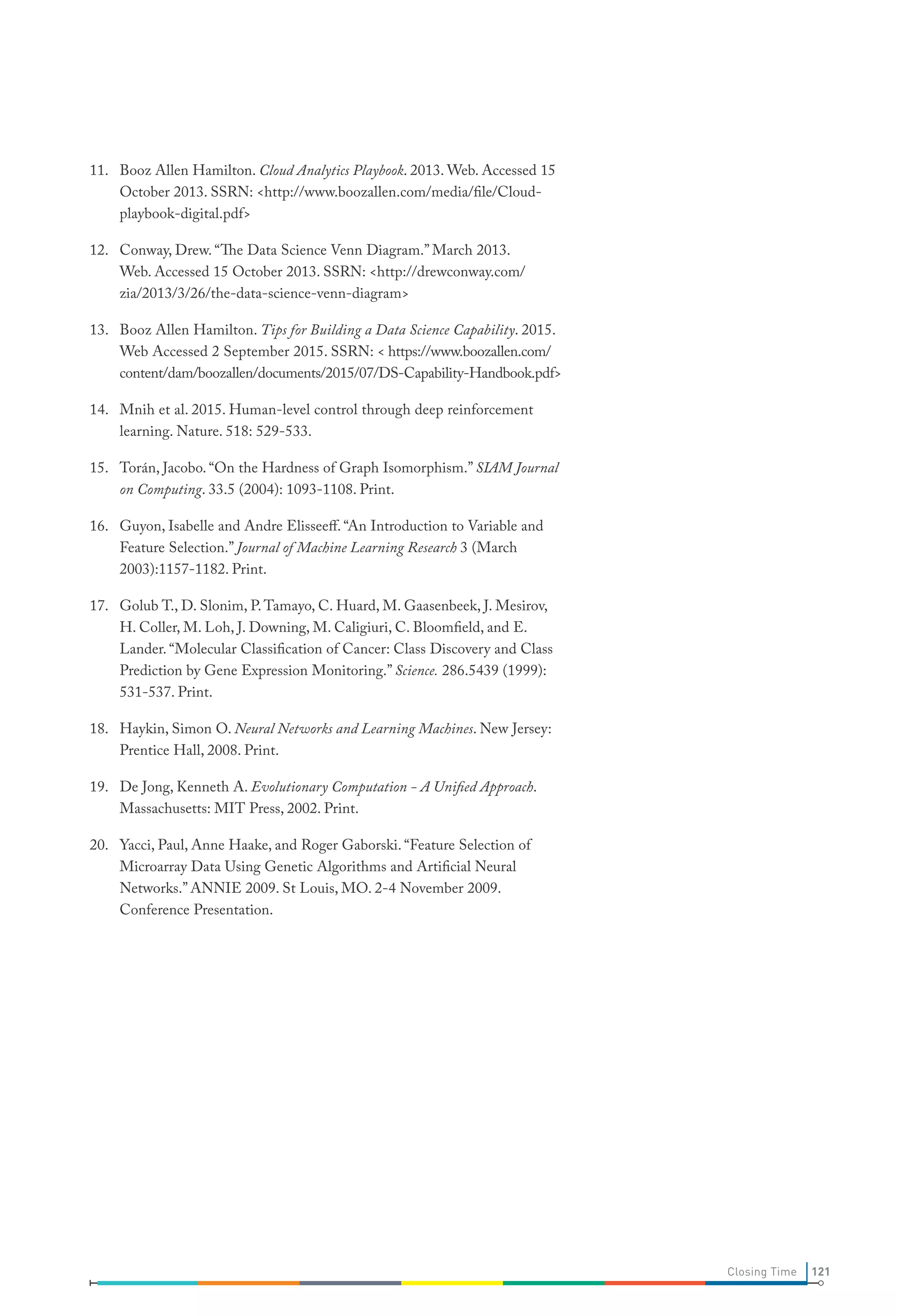 11.	 Booz Allen Hamilton. Cloud Analytics Playbook. 2013. Web. Accessed 15
October 2013. SSRN: http://www.boozallen.com/media/file/Cloud-
playbook-digital.pdf
12.	 Conway, Drew. “The Data Science Venn Diagram.” March 2013.
Web. Accessed 15 October 2013. SSRN: http://drewconway.com/
zia/2013/3/26/the-data-science-venn-diagram
13.	 Booz Allen Hamilton. Tips for Building a Data Science Capability. 2015.
Web Accessed 2 September 2015. SSRN:  https://www.boozallen.com/
content/dam/boozallen/documents/2015/07/DS-Capability-Handbook.pdf
14.	 Mnih et al. 2015. Human-level control through deep reinforcement
learning. Nature. 518: 529-533.
15.	 Torán, Jacobo. “On the Hardness of Graph Isomorphism.” SIAM Journal
on Computing. 33.5 (2004): 1093-1108. Print.
16.	 Guyon, Isabelle and Andre Elisseeff. “An Introduction to Variable and
Feature Selection.” Journal of Machine Learning Research 3 (March
2003):1157-1182. Print.
17.	 Golub T., D. Slonim, P.Tamayo, C. Huard, M. Gaasenbeek, J. Mesirov,
H. Coller, M. Loh, J. Downing, M. Caligiuri, C. Bloomfield, and E.
Lander. “Molecular Classification of Cancer: Class Discovery and Class
Prediction by Gene Expression Monitoring.” Science. 286.5439 (1999):
531-537. Print.
18.	 Haykin, Simon O. Neural Networks and Learning Machines. New Jersey:
Prentice Hall, 2008. Print.
19.	 De Jong, Kenneth A. Evolutionary Computation - A Unified Approach.
Massachusetts: MIT Press, 2002. Print.
20.	 Yacci, Paul, Anne Haake, and Roger Gaborski. “Feature Selection of
Microarray Data Using Genetic Algorithms and Artificial Neural
Networks.” ANNIE 2009. St Louis, MO. 2-4 November 2009.
Conference Presentation.
121Closing Time
 