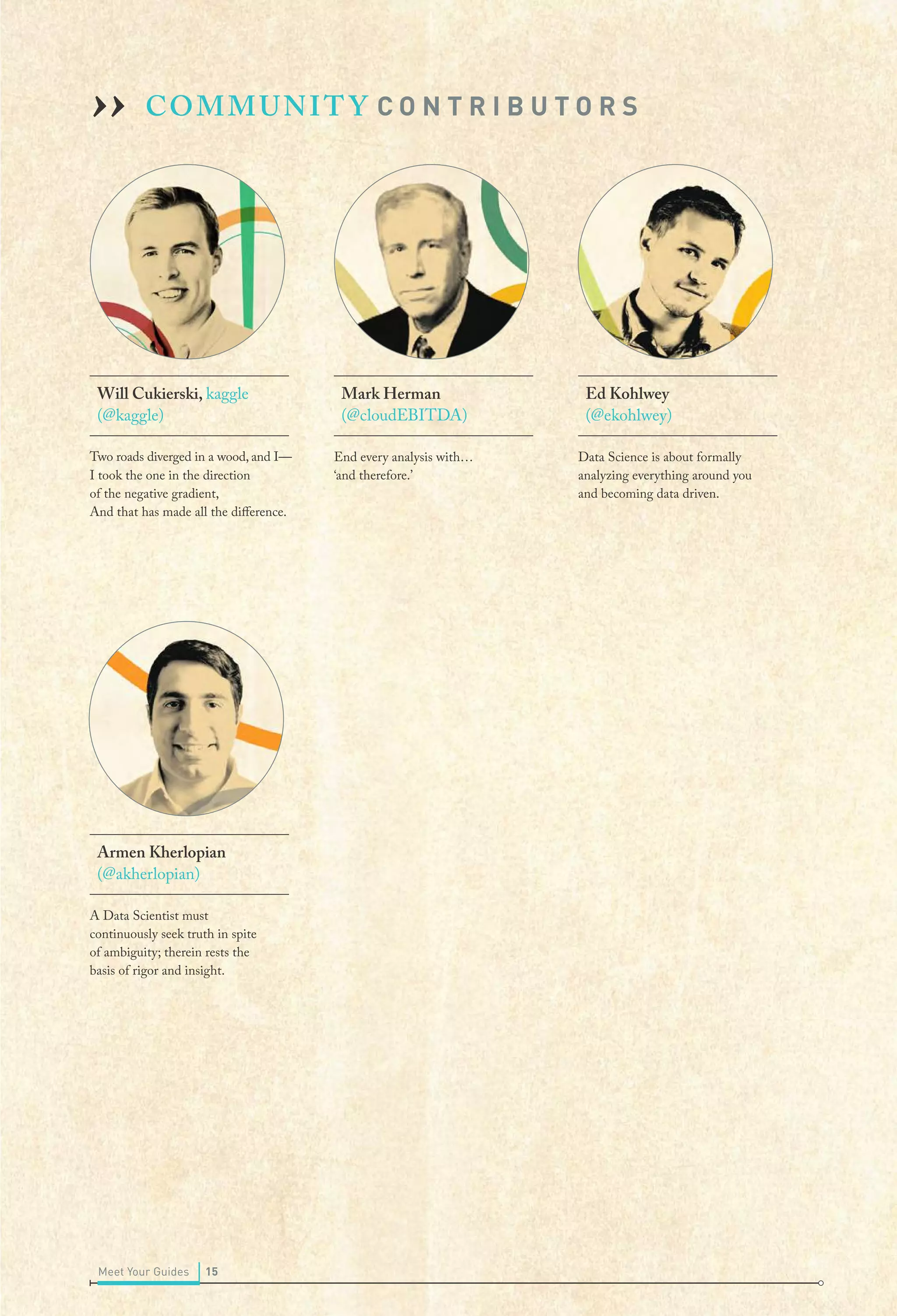 COMMUNITY C O N T R I B U T O R S
Will Cukierski, kaggle
(@kaggle)
I took the one in the direction
of the negative gradient,
And that has made all the difference.
Armen Kherlopian
(@akherlopian)
A Data Scientist must
continuously seek truth in spite
of ambiguity; therein rests the
basis of rigor and insight.
Mark Herman
(@cloudEBITDA)
End every analysis with…
‘and therefore.’
Ed Kohlwey
(@ekohlwey)
Data Science is about formally
analyzing everything around you
and becoming data driven.
››
Two roads diverged in a wood, and I—
15Meet Your Guides
 