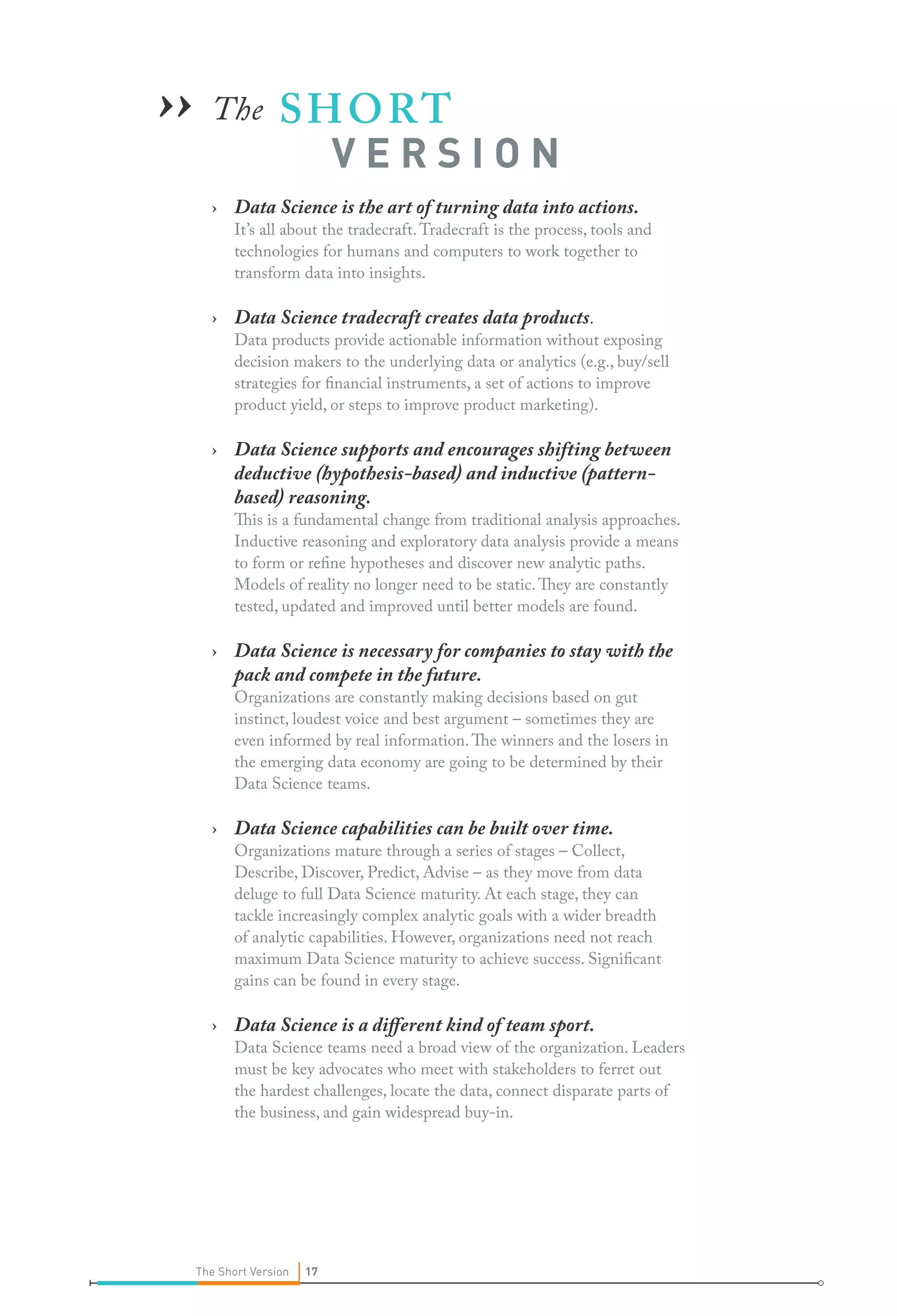 The SHORT 	
		V E R S I O N
›› Data Science is the art of turning data into actions.
It’s all about the tradecraft.Tradecraft is the process, tools and
technologies for humans and computers to work together to
transform data into insights.
›› Data Science tradecraft creates data products.
Data products provide actionable information without exposing
decision makers to the underlying data or analytics (e.g., buy/sell
strategies for financial instruments, a set of actions to improve
product yield, or steps to improve product marketing).
›› Data Science supports and encourages shifting between
deductive (hypothesis-based) and inductive (pattern-
based) reasoning.
This is a fundamental change from traditional analysis approaches.
Inductive reasoning and exploratory data analysis provide a means
to form or refine hypotheses and discover new analytic paths.
Models of reality no longer need to be static.They are constantly
tested, updated and improved until better models are found.
›› Data Science is necessary for companies to stay with the
pack and compete in the future.
Organizations are constantly making decisions based on gut
instinct, loudest voice and best argument – sometimes they are
even informed by real information.The winners and the losers in
the emerging data economy are going to be determined by their
Data Science teams.
›› Data Science capabilities can be built over time.
Organizations mature through a series of stages – Collect,
Describe, Discover, Predict, Advise – as they move from data
deluge to full Data Science maturity. At each stage, they can
tackle increasingly complex analytic goals with a wider breadth
of analytic capabilities. However, organizations need not reach
maximum Data Science maturity to achieve success. Significant
gains can be found in every stage.
›› Data Science is a different kind of team sport.
Data Science teams need a broad view of the organization. Leaders
must be key advocates who meet with stakeholders to ferret out
the hardest challenges, locate the data, connect disparate parts of
the business, and gain widespread buy-in.
››
17The Short Version 17
 