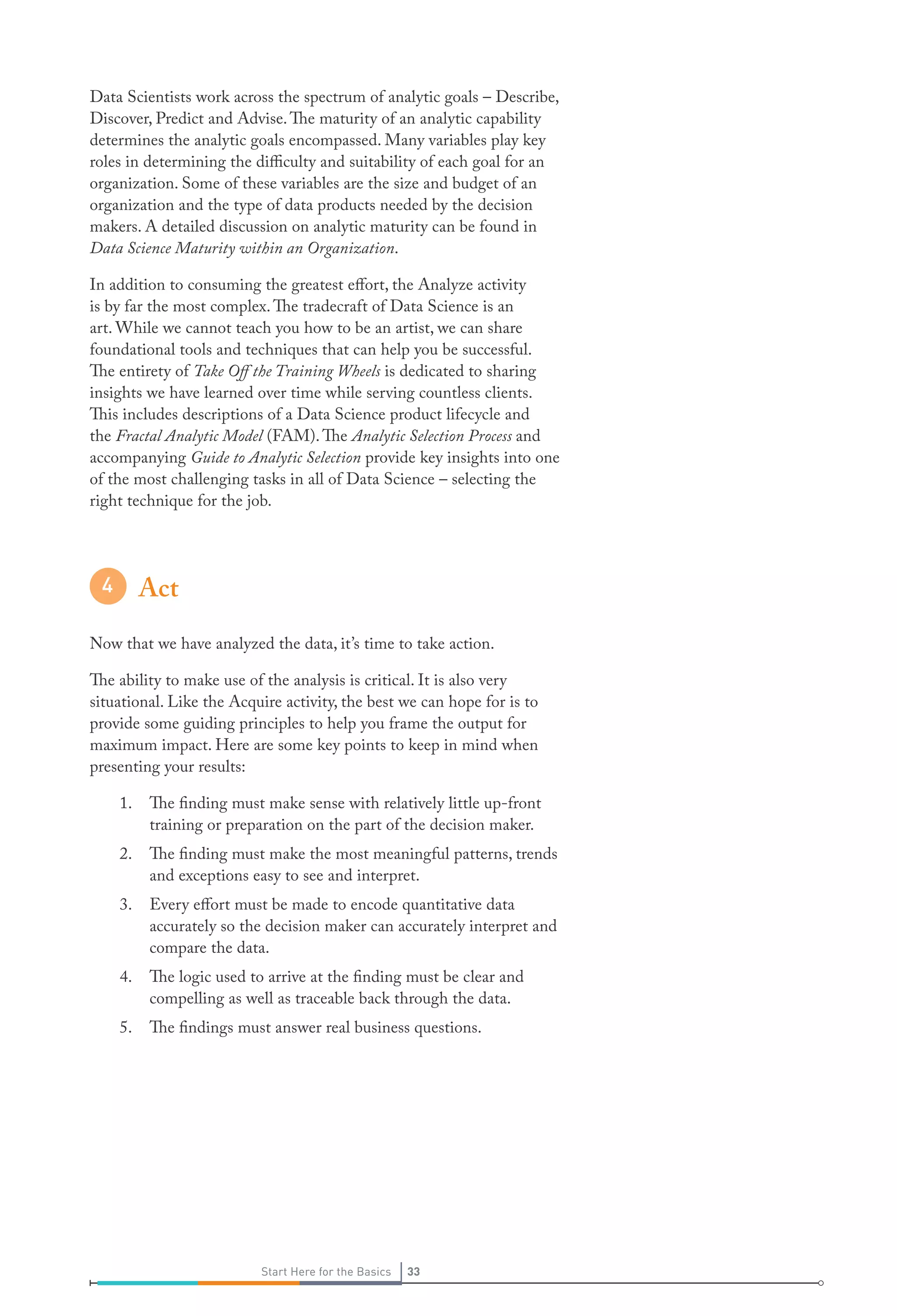 33Start Here for the Basics 33Start Here for the Basics
Data Scientists work across the spectrum of analytic goals – Describe,
Discover, Predict and Advise.The maturity of an analytic capability
determines the analytic goals encompassed. Many variables play key
roles in determining the difficulty and suitability of each goal for an
organization. Some of these variables are the size and budget of an
organization and the type of data products needed by the decision
makers. A detailed discussion on analytic maturity can be found in
Data Science Maturity within an Organization.
In addition to consuming the greatest effort, the Analyze activity
is by far the most complex.The tradecraft of Data Science is an
art. While we cannot teach you how to be an artist, we can share
foundational tools and techniques that can help you be successful.
The entirety of Take Off the Training Wheels is dedicated to sharing
insights we have learned over time while serving countless clients.
This includes descriptions of a Data Science product lifecycle and
the Fractal Analytic Model (FAM).The Analytic Selection Process and
accompanying Guide to Analytic Selection provide key insights into one
of the most challenging tasks in all of Data Science – selecting the
right technique for the job.
Act
Now that we have analyzed the data, it’s time to take action.
The ability to make use of the analysis is critical. It is also very
situational. Like the Acquire activity, the best we can hope for is to
provide some guiding principles to help you frame the output for
maximum impact. Here are some key points to keep in mind when
presenting your results:
1.	 The finding must make sense with relatively little up-front
training or preparation on the part of the decision maker.
2.	 The finding must make the most meaningful patterns, trends
and exceptions easy to see and interpret.
3.	 Every effort must be made to encode quantitative data
accurately so the decision maker can accurately interpret and
compare the data.
4.	 The logic used to arrive at the finding must be clear and
compelling as well as traceable back through the data.
5.	 The findings must answer real business questions.
 