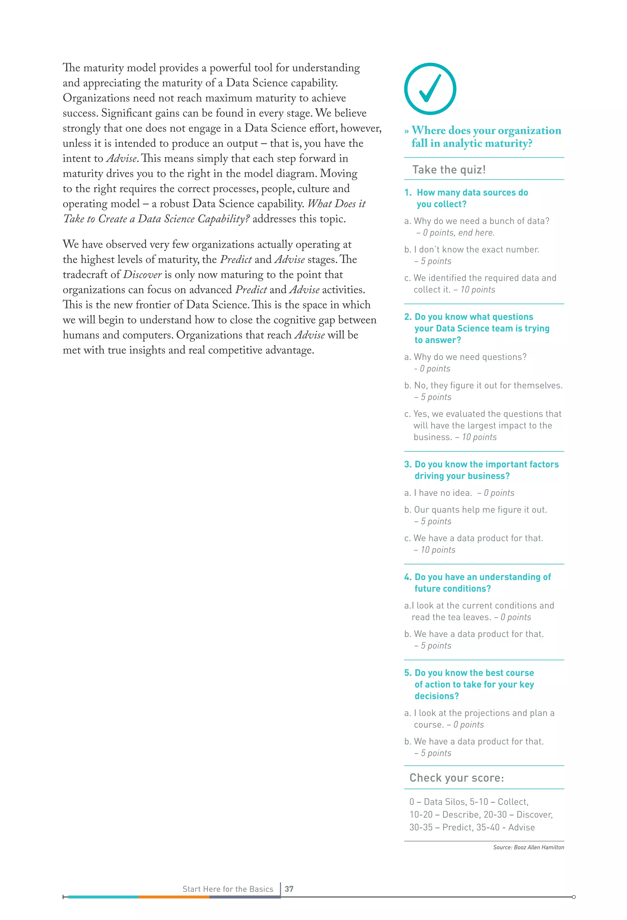 Source: Booz Allen Hamilton
37Start Here for the Basics 37Start Here for the Basics
The maturity model provides a powerful tool for understanding
and appreciating the maturity of a Data Science capability.
Organizations need not reach maximum maturity to achieve
success. Significant gains can be found in every stage. We believe
strongly that one does not engage in a Data Science effort, however,
unless it is intended to produce an output – that is, you have the
intent to Advise.This means simply that each step forward in
maturity drives you to the right in the model diagram. Moving
to the right requires the correct processes, people, culture and
operating model – a robust Data Science capability. What Does it
Take to Create a Data Science Capability? addresses this topic.
We have observed very few organizations actually operating at
the highest levels of maturity, the Predict and Advise stages.The
tradecraft of Discover is only now maturing to the point that
organizations can focus on advanced Predict and Advise activities.
This is the new frontier of Data Science.This is the space in which
we will begin to understand how to close the cognitive gap between
humans and computers. Organizations that reach Advise will be
met with true insights and real competitive advantage.
»» Where does your organization
fall in analytic maturity?
Take the quiz!
1.	 How many data sources do
you collect?
a. Why do we need a bunch of data?
– 0 points, end here.
b. I don’t know the exact number.
– 5 points
c. We identified the required data and
collect it. – 10 points
2.	Do you know what questions
your Data Science team is trying
to answer?
a. Why do we need questions?
- 0 points
b. No, they figure it out for themselves.
– 5 points
c. Yes, we evaluated the questions that
will have the largest impact to the
business. – 10 points
3.	Do you know the important factors
driving your business?
a. I have no idea. – 0 points
b. Our quants help me figure it out.
– 5 points
c. We have a data product for that.
– 10 points
4.	Do you have an understanding of
future conditions?
a.I look at the current conditions and
read the tea leaves. – 0 points
b. We have a data product for that.
– 5 points
5.	Do you know the best course
of action to take for your key
decisions?
a. I look at the projections and plan a
course. – 0 points
b. We have a data product for that.
– 5 points
Check your score:
0 – Data Silos, 5-10 – Collect,
10-20 – Describe, 20-30 – Discover,
30-35 – Predict, 35-40 - Advise
 