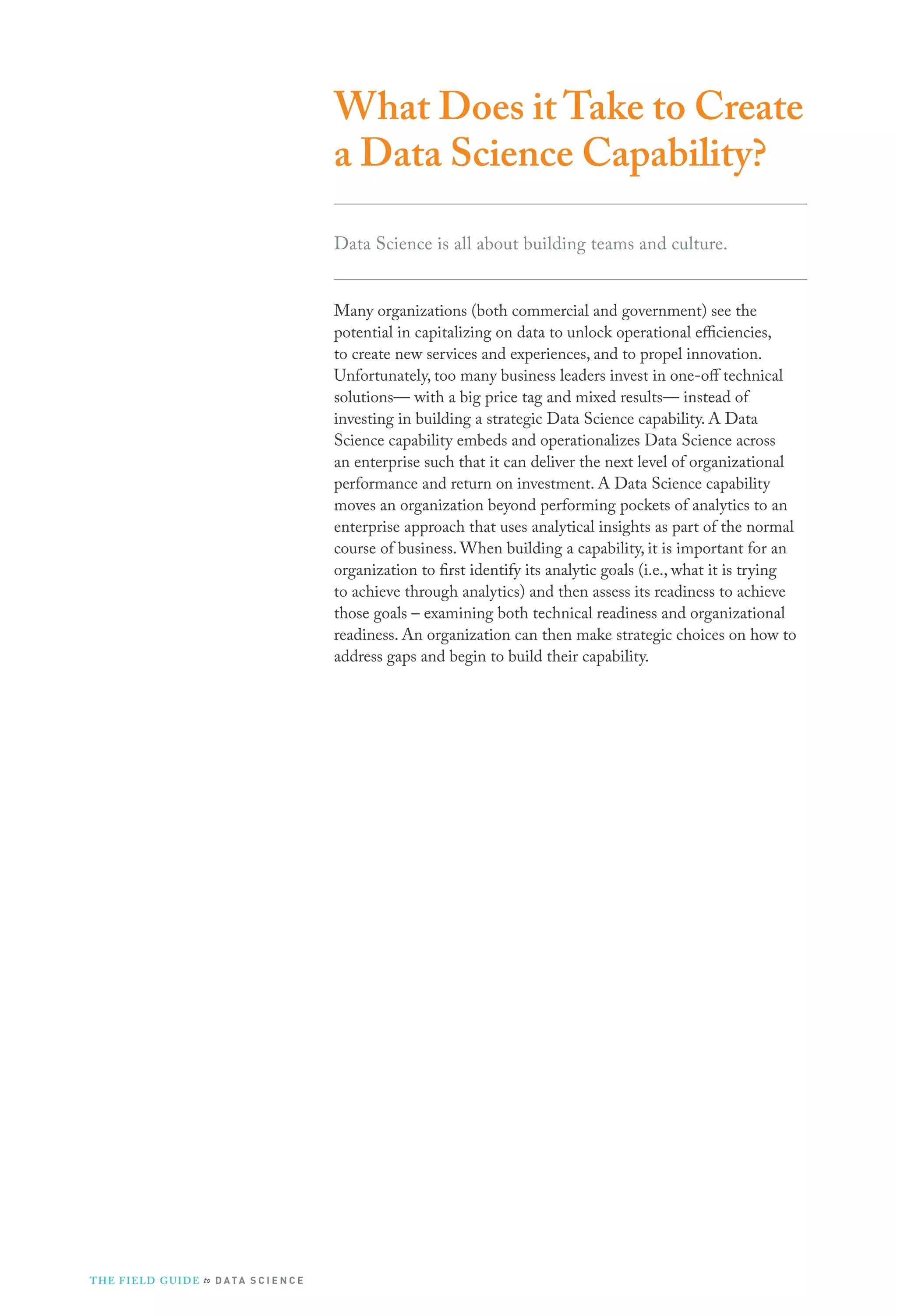 What Does it Take to Create
a Data Science Capability?
Data Science is all about building teams and culture.
Many organizations (both commercial and government) see the
potential in capitalizing on data to unlock operational efficiencies,
to create new services and experiences, and to propel innovation.
Unfortunately, too many business leaders invest in one-off technical
solutions— with a big price tag and mixed results— instead of
investing in building a strategic Data Science capability. A Data
Science capability embeds and operationalizes Data Science across
an enterprise such that it can deliver the next level of organizational
performance and return on investment. A Data Science capability
moves an organization beyond performing pockets of analytics to an
enterprise approach that uses analytical insights as part of the normal
course of business. When building a capability, it is important for an
organization to first identify its analytic goals (i.e., what it is trying
to achieve through analytics) and then assess its readiness to achieve
those goals – examining both technical readiness and organizational
readiness. An organization can then make strategic choices on how to
address gaps and begin to build their capability.
THE FIELD GUIDE to D ATA S C I E N C E
 