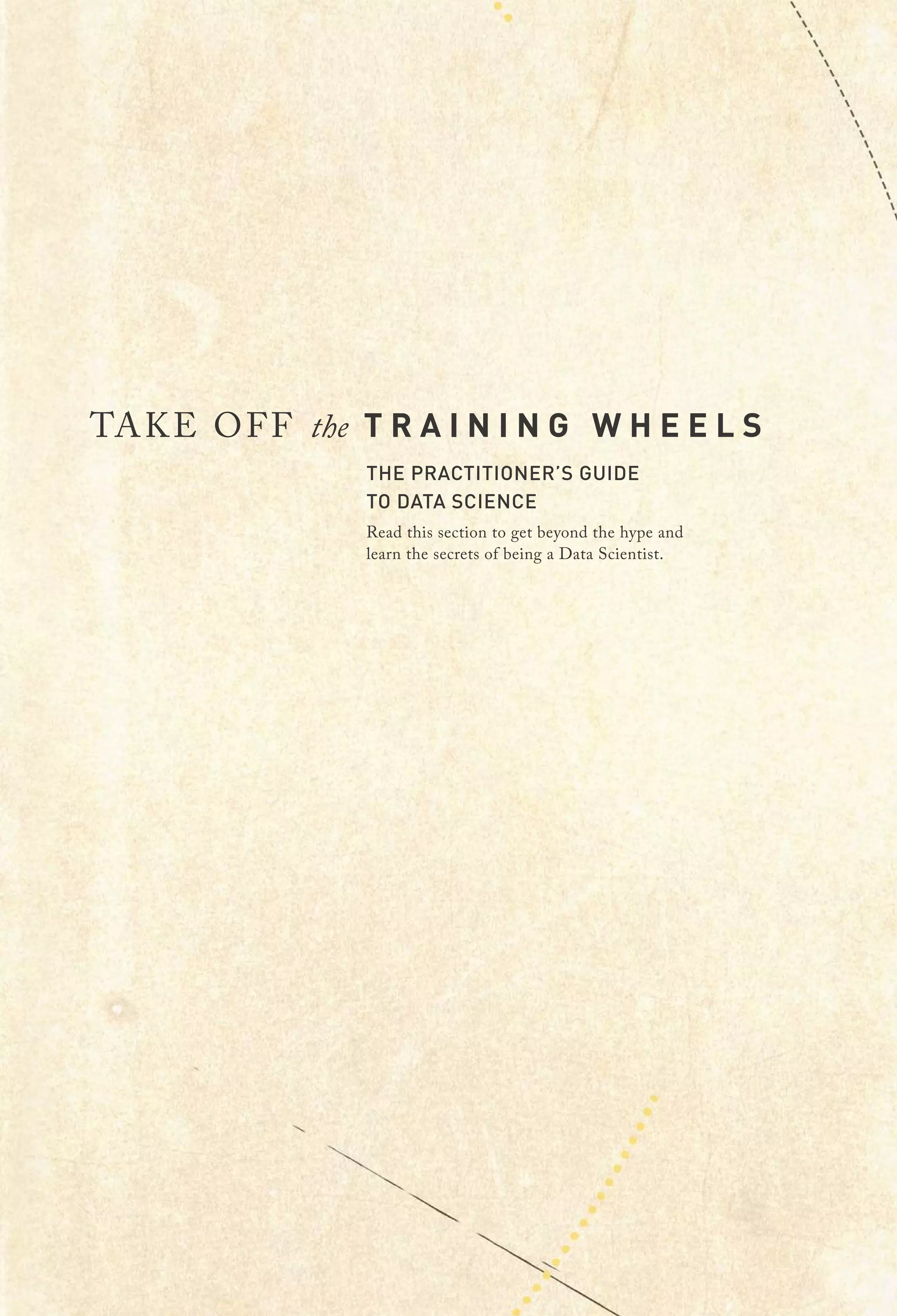 TAKE OFF the T R A I N I N G W H E E L S
THE PRACTITIONER’S GUIDE
TO DATA SCIENCE
Read this section to get beyond the hype and
learn the secrets of being a Data Scientist.
 