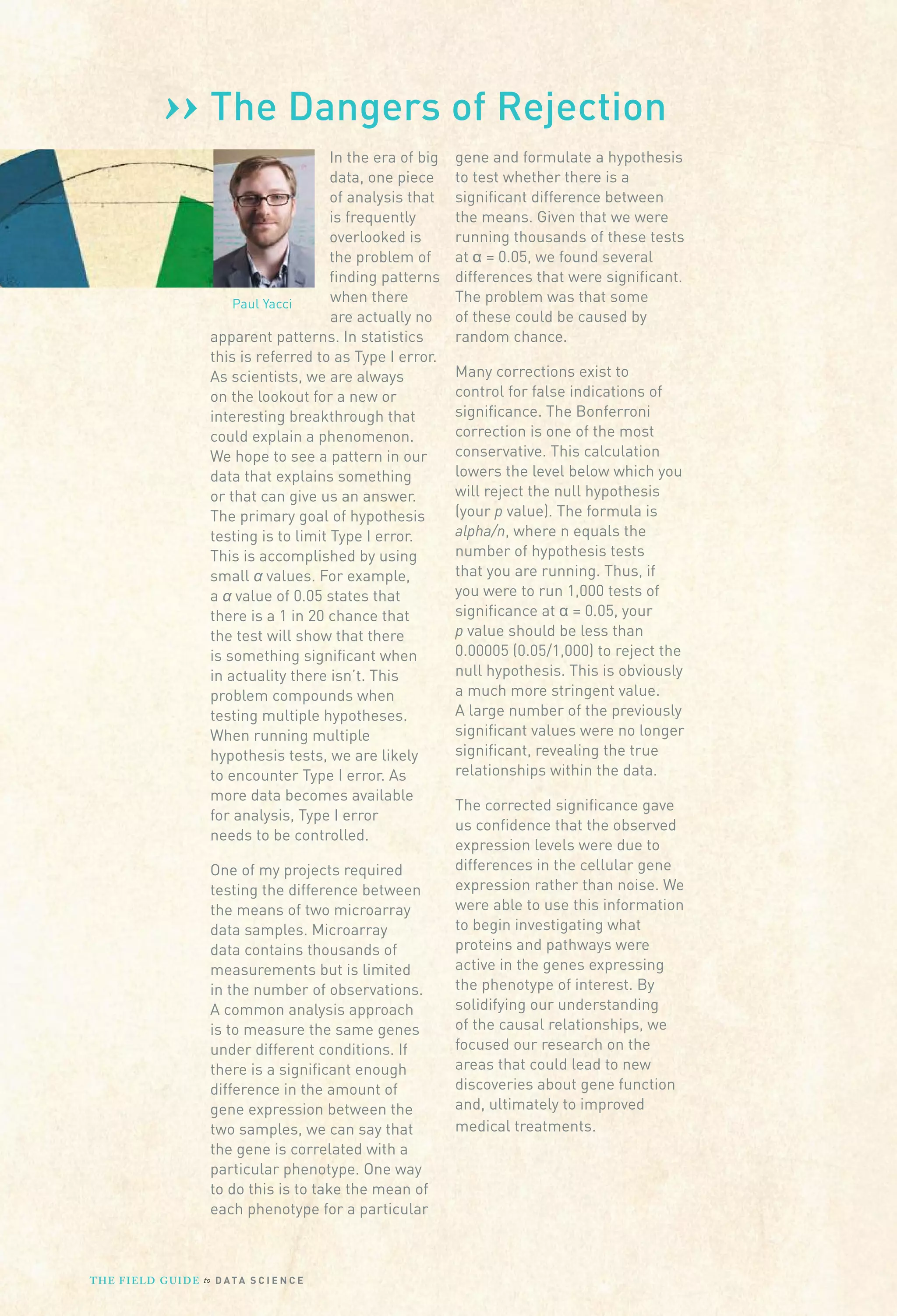 ››
Paul Yacci
The Dangers of Rejection
In the era of big
data, one piece
of analysis that
is frequently
overlooked is
the problem of
finding patterns
when there
are actually no
apparent patterns. In statistics
this is referred to as Type I error.
As scientists, we are always
on the lookout for a new or
interesting breakthrough that
could explain a phenomenon.
We hope to see a pattern in our
data that explains something
or that can give us an answer.
The primary goal of hypothesis
testing is to limit Type I error.
This is accomplished by using
small α values. For example,
a α value of 0.05 states that
there is a 1 in 20 chance that
the test will show that there
is something significant when
in actuality there isn’t. This
problem compounds when
testing multiple hypotheses.
When running multiple
hypothesis tests, we are likely
to encounter Type I error. As
more data becomes available
for analysis, Type I error
needs to be controlled.
One of my projects required
testing the difference between
the means of two microarray
data samples. Microarray
data contains thousands of
measurements but is limited
in the number of observations.
A common analysis approach
is to measure the same genes
under different conditions. If
there is a significant enough
difference in the amount of
gene expression between the
two samples, we can say that
the gene is correlated with a
particular phenotype. One way
to do this is to take the mean of
each phenotype for a particular
gene and formulate a hypothesis
to test whether there is a
significant difference between
the means. Given that we were
running thousands of these tests
at α = 0.05, we found several
differences that were significant.
The problem was that some
of these could be caused by
random chance.
Many corrections exist to
control for false indications of
significance. The Bonferroni
correction is one of the most
conservative. This calculation
lowers the level below which you
will reject the null hypothesis
(your p value). The formula is
alpha/n, where n equals the
number of hypothesis tests
that you are running. Thus, if
you were to run 1,000 tests of
significance at α = 0.05, your
p value should be less than
0.00005 (0.05/1,000) to reject the
null hypothesis. This is obviously
a much more stringent value.
A large number of the previously
significant values were no longer
significant, revealing the true
relationships within the data.
The corrected significance gave
us confidence that the observed
expression levels were due to
differences in the cellular gene
expression rather than noise. We
were able to use this information
to begin investigating what
proteins and pathways were
active in the genes expressing
the phenotype of interest. By
solidifying our understanding
of the causal relationships, we
focused our research on the
areas that could lead to new
discoveries about gene function
and, ultimately to improved
medical treatments.
THE FIELD GUIDE to D ATA S C I E N C E
 