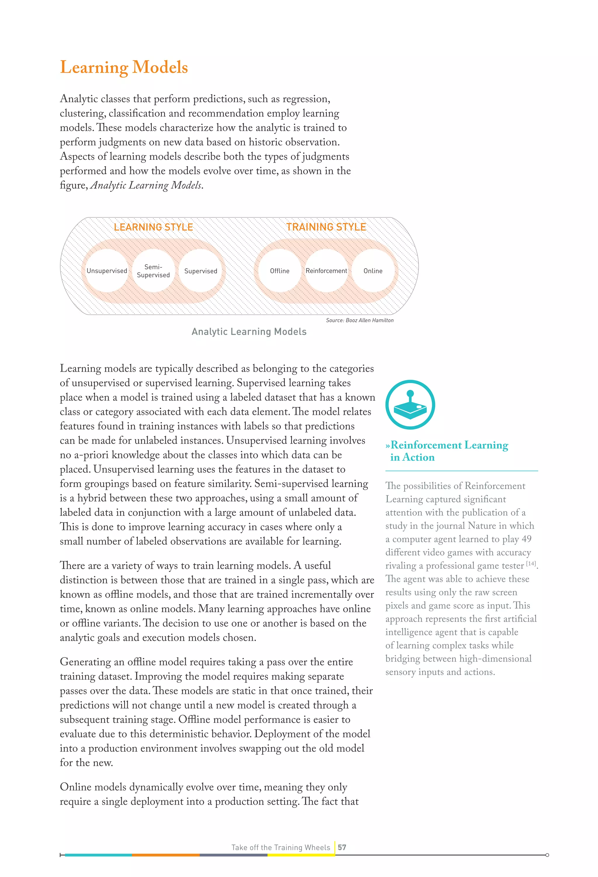 Source: Booz Allen Hamilton
Learning Models
Analytic classes that perform predictions, such as regression,
clustering, classification and recommendation employ learning
models.These models characterize how the analytic is trained to
perform judgments on new data based on historic observation.
Aspects of learning models describe both the types of judgments
performed and how the models evolve over time, as shown in the
figure, Analytic Learning Models.
Learning models are typically described as belonging to the categories
of unsupervised or supervised learning. Supervised learning takes
place when a model is trained using a labeled dataset that has a known
class or category associated with each data element.The model relates
features found in training instances with labels so that predictions
can be made for unlabeled instances. Unsupervised learning involves
no a-priori knowledge about the classes into which data can be
placed. Unsupervised learning uses the features in the dataset to
form groupings based on feature similarity. Semi-supervised learning
is a hybrid between these two approaches, using a small amount of
labeled data in conjunction with a large amount of unlabeled data.
This is done to improve learning accuracy in cases where only a
small number of labeled observations are available for learning.
There are a variety of ways to train learning models. A useful
distinction is between those that are trained in a single pass, which are
known as offline models, and those that are trained incrementally over
time, known as online models. Many learning approaches have online
or offline variants.The decision to use one or another is based on the
analytic goals and execution models chosen.
Generating an offline model requires taking a pass over the entire
training dataset. Improving the model requires making separate
passes over the data.These models are static in that once trained, their
predictions will not change until a new model is created through a
subsequent training stage. Offline model performance is easier to
evaluate due to this deterministic behavior. Deployment of the model
into a production environment involves swapping out the old model
for the new.
Online models dynamically evolve over time, meaning they only
require a single deployment into a production setting.The fact that
Analytic Learning Models
»»Reinforcement Learning
in Action
The possibilities of Reinforcement
Learning captured significant
attention with the publication of a
study in the journal Nature in which
a computer agent learned to play 49
different video games with accuracy
rivaling a professional game tester [14]
.
The agent was able to achieve these
results using only the raw screen
pixels and game score as input. This
approach represents the first artificial
intelligence agent that is capable
of learning complex tasks while
bridging between high-dimensional
sensory inputs and actions.
Unsupervised
Semi-
Supervised
Supervised Ofﬂine Reinforcement Online
LEARNING STYLE TRAINING STYLE
57Take off the Training Wheels
 