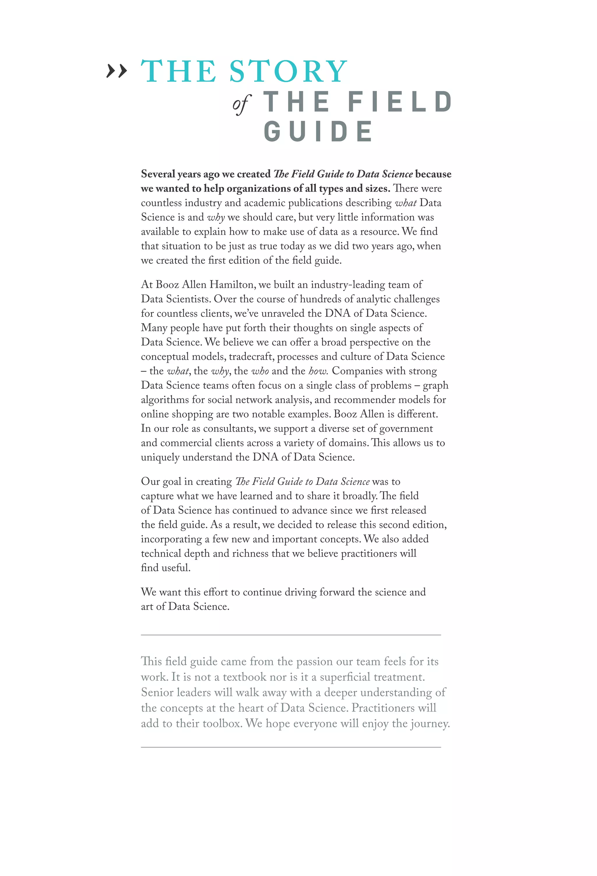 THE STORY
		 of T H E F I E L D
G U I D E
Several years ago we created The Field Guide to Data Science because
we wanted to help organizations of all types and sizes. There were
countless industry and academic publications describing what Data
Science is and why we should care, but very little information was
available to explain how to make use of data as a resource. We find
that situation to be just as true today as we did two years ago, when
we created the first edition of the field guide.
At Booz Allen Hamilton, we built an industry-leading team of
Data Scientists. Over the course of hundreds of analytic challenges
for countless clients, we’ve unraveled the DNA of Data Science.
Many people have put forth their thoughts on single aspects of
Data Science. We believe we can offer a broad perspective on the
conceptual models, tradecraft, processes and culture of Data Science
– the what, the why, the who and the how. Companies with strong
Data Science teams often focus on a single class of problems – graph
algorithms for social network analysis, and recommender models for
online shopping are two notable examples. Booz Allen is different.
In our role as consultants, we support a diverse set of government
and commercial clients across a variety of domains.This allows us to
uniquely understand the DNA of Data Science.
Our goal in creating The Field Guide to Data Science was to
capture what we have learned and to share it broadly.The field
of Data Science has continued to advance since we first released
the field guide. As a result, we decided to release this second edition,
incorporating a few new and important concepts. We also added
technical depth and richness that we believe practitioners will
find useful.
We want this effort to continue driving forward the science and
art of Data Science.
This field guide came from the passion our team feels for its
work. It is not a textbook nor is it a superficial treatment.
Senior leaders will walk away with a deeper understanding of
the concepts at the heart of Data Science. Practitioners will
add to their toolbox. We hope everyone will enjoy the journey.
››
 