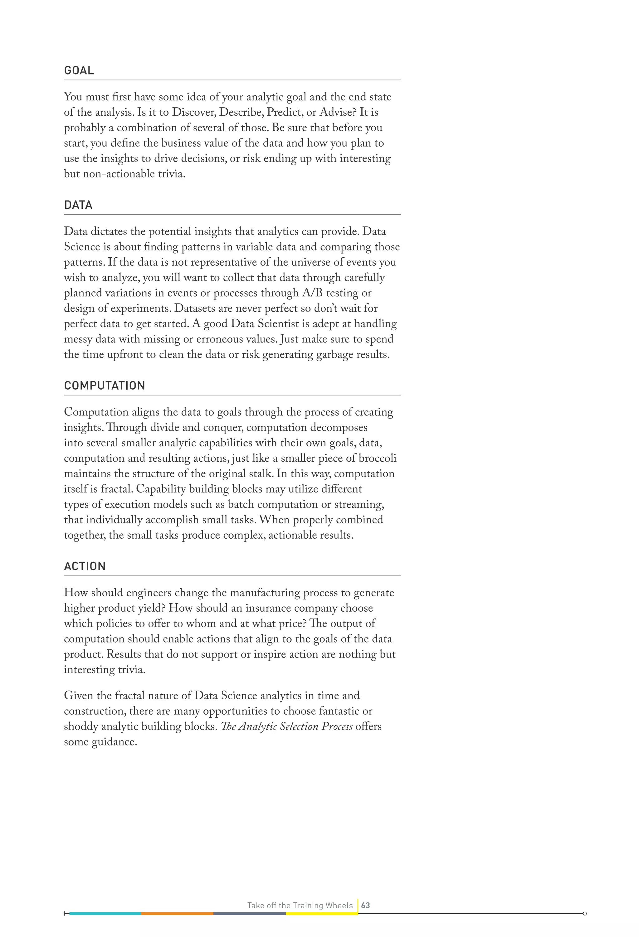 GOAL
You must first have some idea of your analytic goal and the end state
of the analysis. Is it to Discover, Describe, Predict, or Advise? It is
probably a combination of several of those. Be sure that before you
start, you define the business value of the data and how you plan to
use the insights to drive decisions, or risk ending up with interesting
but non-actionable trivia.
DATA
Data dictates the potential insights that analytics can provide. Data
Science is about finding patterns in variable data and comparing those
patterns. If the data is not representative of the universe of events you
wish to analyze, you will want to collect that data through carefully
planned variations in events or processes through A/B testing or
design of experiments. Datasets are never perfect so don’t wait for
perfect data to get started. A good Data Scientist is adept at handling
messy data with missing or erroneous values. Just make sure to spend
the time upfront to clean the data or risk generating garbage results.
COMPUTATION
Computation aligns the data to goals through the process of creating
insights.Through divide and conquer, computation decomposes
into several smaller analytic capabilities with their own goals, data,
computation and resulting actions, just like a smaller piece of broccoli
maintains the structure of the original stalk. In this way, computation
itself is fractal. Capability building blocks may utilize different
types of execution models such as batch computation or streaming,
that individually accomplish small tasks. When properly combined
together, the small tasks produce complex, actionable results.
ACTION
How should engineers change the manufacturing process to generate
higher product yield? How should an insurance company choose
which policies to offer to whom and at what price? The output of
computation should enable actions that align to the goals of the data
product. Results that do not support or inspire action are nothing but
interesting trivia.
Given the fractal nature of Data Science analytics in time and
construction, there are many opportunities to choose fantastic or
shoddy analytic building blocks. The Analytic Selection Process offers
some guidance.
63Take off the Training Wheels
 