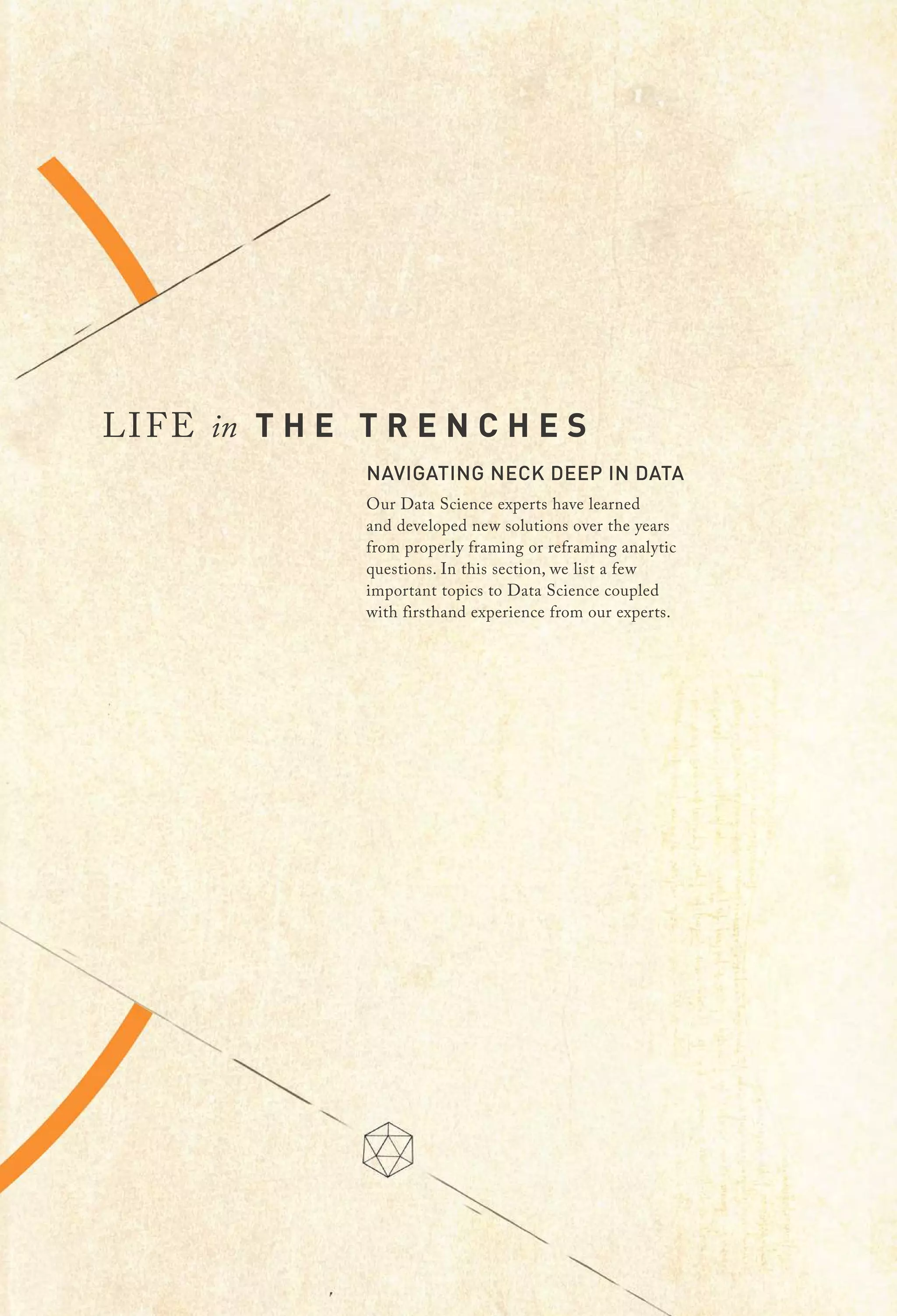 LIFE in T H E T R E N C H E S
NAVIGATING NECK DEEP IN DATA
Our Data Science experts have learned
and developed new solutions over the years
from properly framing or reframing analytic
questions. In this section, we list a few
important topics to Data Science coupled
with firsthand experience from our experts.
 