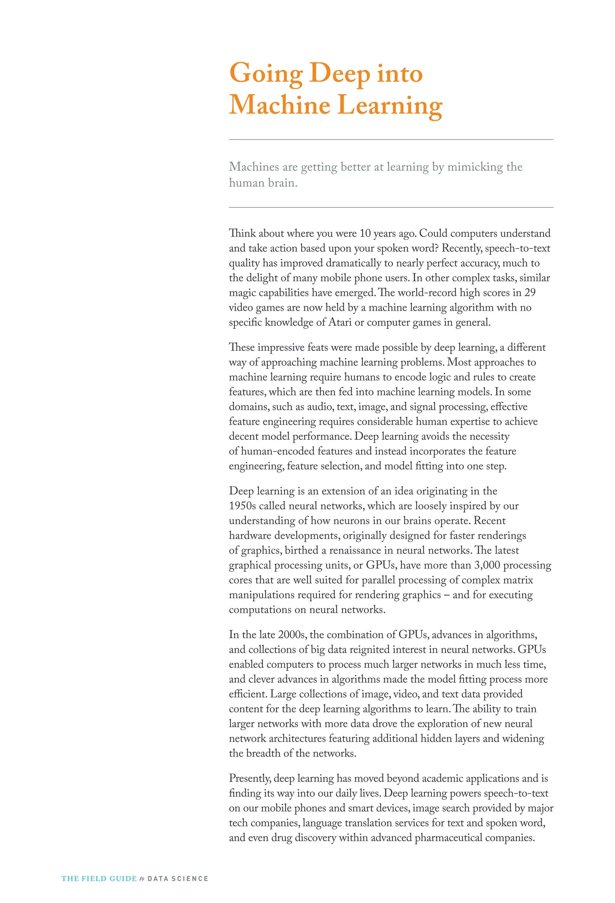 Going Deep into
Machine Learning
Machines are getting better at learning by mimicking the
human brain.
Think about where you were 10 years ago. Could computers understand
and take action based upon your spoken word? Recently, speech-to-text
quality has improved dramatically to nearly perfect accuracy, much to
the delight of many mobile phone users. In other complex tasks, similar
magic capabilities have emerged.The world-record high scores in 29
video games are now held by a machine learning algorithm with no
specific knowledge of Atari or computer games in general.
These impressive feats were made possible by deep learning, a different
way of approaching machine learning problems. Most approaches to
machine learning require humans to encode logic and rules to create
features, which are then fed into machine learning models. In some
domains, such as audio, text, image, and signal processing, effective
feature engineering requires considerable human expertise to achieve
decent model performance. Deep learning avoids the necessity
of human-encoded features and instead incorporates the feature
engineering, feature selection, and model fitting into one step.
Deep learning is an extension of an idea originating in the
1950s called neural networks, which are loosely inspired by our
understanding of how neurons in our brains operate. Recent
hardware developments, originally designed for faster renderings
of graphics, birthed a renaissance in neural networks.The latest
graphical processing units, or GPUs, have more than 3,000 processing
cores that are well suited for parallel processing of complex matrix
manipulations required for rendering graphics – and for executing
computations on neural networks.
In the late 2000s, the combination of GPUs, advances in algorithms,
and collections of big data reignited interest in neural networks. GPUs
enabled computers to process much larger networks in much less time,
and clever advances in algorithms made the model fitting process more
efficient. Large collections of image, video, and text data provided
content for the deep learning algorithms to learn.The ability to train
larger networks with more data drove the exploration of new neural
network architectures featuring additional hidden layers and widening
the breadth of the networks.
Presently, deep learning has moved beyond academic applications and is
finding its way into our daily lives. Deep learning powers speech-to-text
on our mobile phones and smart devices, image search provided by major
tech companies, language translation services for text and spoken word,
and even drug discovery within advanced pharmaceutical companies.
THE FIELD GUIDE to D ATA S C I E N C E
 