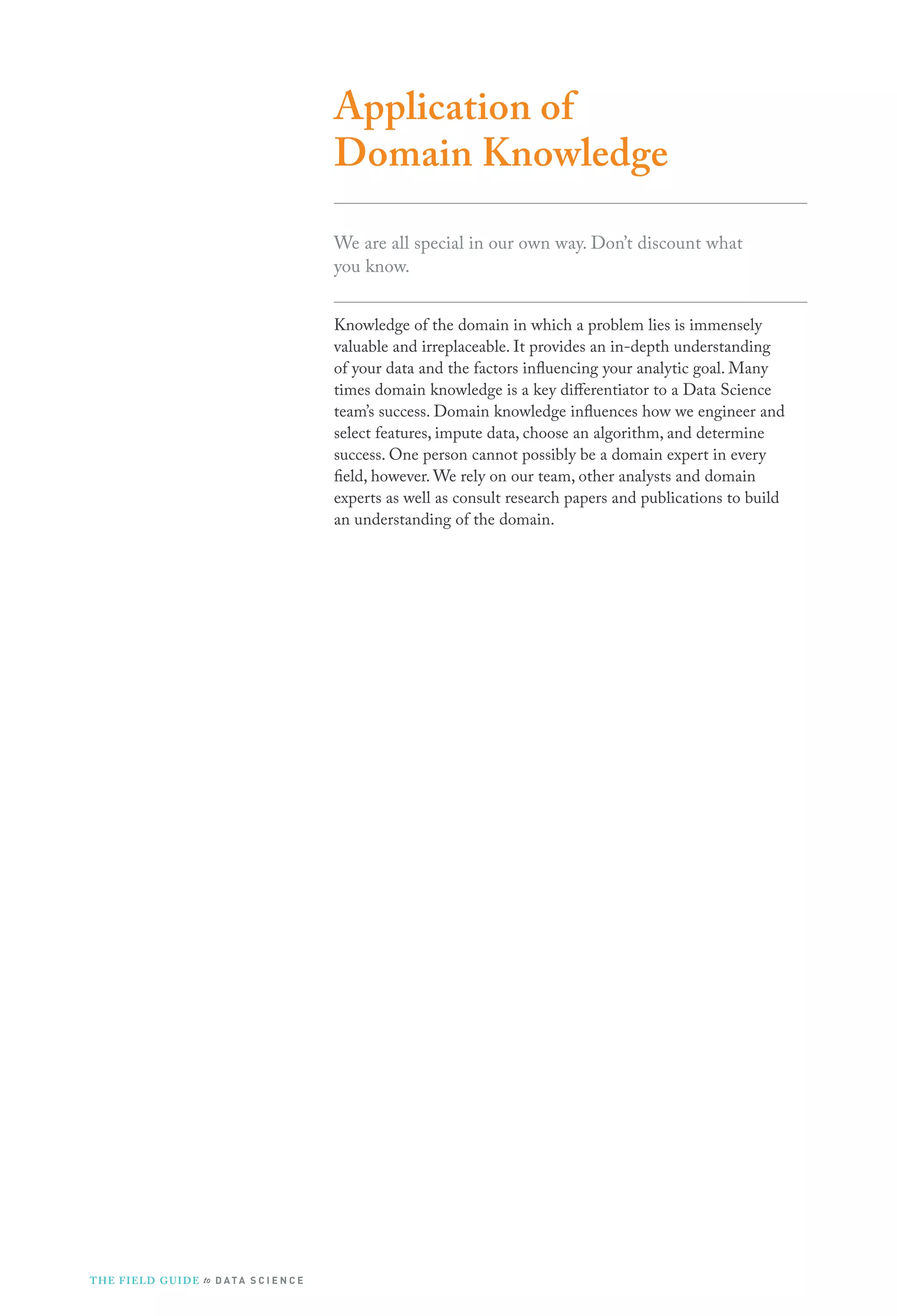 Application of
Domain Knowledge
We are all special in our own way. Don’t discount what
you know.
Knowledge of the domain in which a problem lies is immensely
valuable and irreplaceable. It provides an in-depth understanding
of your data and the factors influencing your analytic goal. Many
times domain knowledge is a key differentiator to a Data Science
team’s success. Domain knowledge influences how we engineer and
select features, impute data, choose an algorithm, and determine
success. One person cannot possibly be a domain expert in every
field, however. We rely on our team, other analysts and domain
experts as well as consult research papers and publications to build
an understanding of the domain.
THE FIELD GUIDE to D ATA S C I E N C E
 