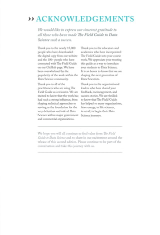 ACKNOWLEDGEMENTS
We would like to express our sincerest gratitude to
all those who have made The Field Guide to Data
Science such a success.
Thank you to the nearly 15,000
people who have downloaded
the digital copy from our website
and the 100+ people who have
connected with The Field Guide
on our GitHub page. We have
been overwhelmed by the
popularity of the work within the
Data Science community.
Thank you to all of the
practitioners who are using The
Field Guide as a resource. We are
excited to know that the work has
had such a strong influence, from
shaping technical approaches to
serving as the foundation for the
very definition and role of Data
Science within major government
and commercial organizations.
Thank you to the educators and
academics who have incorporated
The Field Guide into your course
work. We appreciate your trusting
this guide as a way to introduce
your students to Data Science.
It is an honor to know that we are
shaping the next generation of
Data Scientists.
Thank you to the organizational
leaders who have shared your
feedback, encouragement, and
success stories. We are thrilled
to know that The Field Guide
has helped so many organizations,
from energy, to life sciences,
to retail, to begin their Data
Science journeys.
We hope you will all continue to find value from The Field
Guide to Data Science and to share in our excitement around the
release of this second edition. Please continue to be part of the
conversation and take this journey with us.
››
 