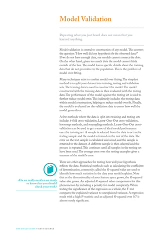 Model Validation
Repeating what you just heard does not mean that you
learned anything.
Model validation is central to construction of any model.This answers
the question “How well did my hypothesis fit the observed data?”
If we do not have enough data, our models cannot connect the dots.
On the other hand, given too much data the model cannot think
outside of the box.The model learns specific details about the training
data that do not generalize to the population.This is the problem of
model over fitting.
Many techniques exist to combat model over fitting.The simplest
method is to split your dataset into training, testing and validation
sets.The training data is used to construct the model.The model
constructed with the training data is then evaluated with the testing
data.The performance of the model against the testing set is used to
further reduce model error.This indirectly includes the testing data
within model construction, helping to reduce model over fit. Finally,
the model is evaluated on the validation data to assess how well the
model generalizes.
A few methods where the data is split into training and testing sets
include: k-fold cross-validation, Leave-One-Out cross-validation,
bootstrap methods, and resampling methods. Leave-One-Out cross-
validation can be used to get a sense of ideal model performance
over the training set. A sample is selected from the data to act as the
testing sample and the model is trained on the rest of the data.The
error on the test sample is calculated and saved, and the sample is
returned to the dataset. A different sample is then selected and the
process is repeated.This continues until all samples in the testing set
have been used.The average error over the testing examples gives a
measure of the model’s error.
There are other approaches for testing how well your hypothesis
reflects the data. Statistical methods such as calculating the coefficient
of determination, commonly called the R-squared value are used to
identify how much variation in the data your model explains. Note
that as the dimensionality of your feature space grows, the R-squared
value also grows. An adjusted R-squared value compensates for this
phenomenon by including a penalty for model complexity. When
testing the significance of the regression as a whole, the F-test
compares the explained variance to unexplained variance. A regression
result with a high F-statistic and an adjusted R-squared over 0.7 is
almost surely significant.
»»Do we really need a case study
to know that you should
check your work?
THE FIELD GUIDE to D ATA S C I E N C E
 