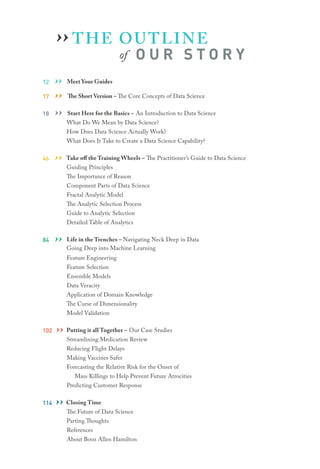 THE OUTLINE
of O U R S T O R Y
12 ›› Meet Your Guides
17 ›› The Short Version – The Core Concepts of Data Science
18 ›› Start Here for the Basics – An Introduction to Data Science
What Do We Mean by Data Science?
How Does Data Science Actually Work?
What Does It Take to Create a Data Science Capability?
46 ›› Take off the Training Wheels – The Practitioner’s Guide to Data Science
Guiding Principles
The Importance of Reason
Component Parts of Data Science
Fractal Analytic Model
The Analytic Selection Process
Guide to Analytic Selection
Detailed Table of Analytics
84 ›› Life in the Trenches – Navigating Neck Deep in Data
Going Deep into Machine Learning
Feature Engineering
Feature Selection
Ensemble Models
Data Veracity
Application of Domain Knowledge
The Curse of Dimensionality
Model Validation
102 ›› Putting it all Together – Our Case Studies
Streamlining Medication Review
Reducing Flight Delays
Making Vaccines Safer
Forecasting the Relative Risk for the Onset of
	 Mass Killings to Help Prevent Future Atrocities
Predicting Customer Response
114 ›› Closing Time
The Future of Data Science
Parting Thoughts
References
About Booz Allen Hamilton
››
 