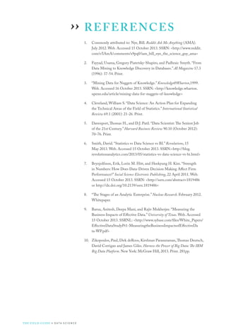 REFERENCES
1.	 Commonly attributed to: Nye, Bill. Reddit Ask Me Anything (AMA).
July 2012. Web. Accessed 15 October 2013. SSRN: http://www.reddit.
com/r/IAmA/comments/x9pq0/iam_bill_nye_the_science_guy_ama
2.	 Fayyad, Usama, Gregory Piatetsky-Shapiro, and Padhraic Smyth. “From
Data Mining to Knowledge Discovery in Databases.” AI Magazine 17.3
(1996): 37-54. Print.
3.	 “Mining Data for Nuggets of Knowledge.” Knowledge@Wharton,1999.
Web. Accessed 16 October 2013. SSRN: http://knowledge.wharton.
upenn.edu/article/mining-data-for-nuggets-of-knowledge
4.	 Cleveland, William S. “Data Science: An Action Plan for Expanding
the Technical Areas of the Field of Statistics.” International Statistical
Review 69.1 (2001): 21-26. Print.
5.	 Davenport,Thomas H., and D.J. Patil. “Data Scientist: The Sexiest Job
of the 21st Century.” Harvard Business Review 90.10 (October 2012):
70–76. Print.
6.	 Smith, David. “Statistics vs Data Science vs BI.” Revolutions, 15
May 2013. Web. Accessed 15 October 2013. SSRN:http://blog.
revolutionanalytics.com/2013/05/statistics-vs-data-science-vs-bi.html
7.	 Brynjolfsson, Erik, Lorin M. Hitt, and Heekyung H. Kim. “Strength
in Numbers: How Does Data-Driven Decision Making Affect Firm
Performance?” Social Science Electronic Publishing, 22 April 2011. Web.
Accessed 15 October 2013. SSRN: http://ssrn.com/abstract=1819486
or http://dx.doi.org/10.2139/ssrn.1819486
8.	 “The Stages of an Analytic Enterprise.” Nucleus Research. February 2012.
Whitepaper.
9.	 Barua, Anitesh, Deepa Mani, and Rajiv Mukherjee. “Measuring the
Business Impacts of Effective Data.” University of Texas. Web. Accessed
15 October 2013. SSRNL: http://www.sybase.com/files/White_Papers/
EffectiveDataStudyPt1-MeasuringtheBusinessImpactsofEffectiveDa
ta-WP.pdf
10.	 Zikopoulos, Paul, Dirk deRoos, Kirshnan Parasuraman,Thomas Deutsch,
David Corrigan and James Giles. Harness the Power of Big Data: The IBM
Big Data Platform. New York: McGraw Hill, 2013. Print. 281pp.
››
THE FIELD GUIDE to D ATA S C I E N C E
 