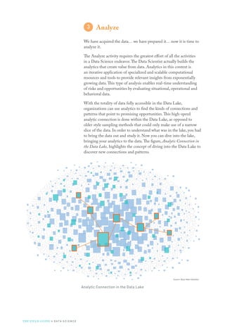 Source: Booz Allen Hamilton
Analyze
We have acquired the data… we have prepared it… now it is time to
analyze it.
The Analyze activity requires the greatest effort of all the activities
in a Data Science endeavor.The Data Scientist actually builds the
analytics that create value from data. Analytics in this context is
an iterative application of specialized and scalable computational
resources and tools to provide relevant insights from exponentially
growing data.This type of analysis enables real-time understanding
of risks and opportunities by evaluating situational, operational and
behavioral data.
With the totality of data fully accessible in the Data Lake,
organizations can use analytics to find the kinds of connections and
patterns that point to promising opportunities.This high-speed
analytic connection is done within the Data Lake, as opposed to
older style sampling methods that could only make use of a narrow
slice of the data. In order to understand what was in the lake, you had
to bring the data out and study it. Now you can dive into the lake,
bringing your analytics to the data.The figure, Analytic Connection in
the Data Lake, highlights the concept of diving into the Data Lake to
discover new connections and patterns.
Analytic Connection in the Data Lake
THE FIELD GUIDE to D ATA S C I E N C E
 