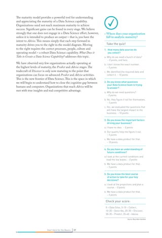 Source: Booz Allen Hamilton
37Start Here for the Basics 37Start Here for the Basics
The maturity model provides a powerful tool for understanding
and appreciating the maturity of a Data Science capability.
Organizations need not reach maximum maturity to achieve
success. Significant gains can be found in every stage. We believe
strongly that one does not engage in a Data Science effort, however,
unless it is intended to produce an output – that is, you have the
intent to Advise.This means simply that each step forward in
maturity drives you to the right in the model diagram. Moving
to the right requires the correct processes, people, culture and
operating model – a robust Data Science capability. What Does it
Take to Create a Data Science Capability? addresses this topic.
We have observed very few organizations actually operating at
the highest levels of maturity, the Predict and Advise stages.The
tradecraft of Discover is only now maturing to the point that
organizations can focus on advanced Predict and Advise activities.
This is the new frontier of Data Science.This is the space in which
we will begin to understand how to close the cognitive gap between
humans and computers. Organizations that reach Advise will be
met with true insights and real competitive advantage.
»» Where does your organization
fall in analytic maturity?
Take the quiz!
1.	 How many data sources do
you collect?
a. Why do we need a bunch of data?
– 0 points, end here.
b. I don’t know the exact number.
– 5 points
c. We identified the required data and
collect it. – 10 points
2.	Do you know what questions
your Data Science team is trying
to answer?
a. Why do we need questions?
- 0 points
b. No, they figure it out for themselves.
– 5 points
c. Yes, we evaluated the questions that
will have the largest impact to the
business. – 10 points
3.	Do you know the important factors
driving your business?
a. I have no idea. – 0 points
b. Our quants help me figure it out.
– 5 points
c. We have a data product for that.
– 10 points
4.	Do you have an understanding of
future conditions?
a.I look at the current conditions and
read the tea leaves. – 0 points
b. We have a data product for that.
– 5 points
5.	Do you know the best course
of action to take for your key
decisions?
a. I look at the projections and plan a
course. – 0 points
b. We have a data product for that.
– 5 points
Check your score:
0 – Data Silos, 5-10 – Collect,
10-20 – Describe, 20-30 – Discover,
30-35 – Predict, 35-40 - Advise
 