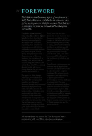 FOREWORD
Data Science touches every aspect of our lives on a
daily basis. When we visit the doctor, drive our cars,
get on an airplane, or shop for services, Data Science
is changing the way we interact with and explore
our world.
Our world is now measured,
mapped, and recorded in digital
bits. Entire lives, from birth to
death, are now catalogued in
the digital realm.These data,
originating from such diverse
sources as connected vehicles,
underwater microscopic cameras,
and photos we post to social
media, have propelled us into
the greatest age of discovery
humanity has ever known. It is
through Data Science that we
are unlocking the secrets hidden
within these data. We are making
discoveries that will forever
change how we live and interact
with the world around us.
The impact of these changes
is having a profound effect on
humanity. We have propelled
ourselves into this age of
discovery through our incremental
technological improvements.
Data Science has become the
catalyzing force behind our next
evolutionary leap. Our own
evolution is now inextricably
linked to that of computers.The
way we live our lives and the skills
that are important to our very
existence are directly dependent
upon the functions Data Science
can achieve on our behalf.
As we move into this new
future, it is clearer than ever, that
businesses must adjust to these
changes or risk being left behind.
From influencing retail markets,
to setting public health and safety
policies, or to addressing social
unrest, organizations of all types
are generating value through
Data Science. Data is our new
currency and Data Science is
the mechanism by which we tap
into it.
Data Science is an auspicious and
profound way of applying our
curiosity and technical tradecraft
to solve humanity’s toughest
challenges.The growing power,
importance, and responsibility
of applying Data Science
methodologies to these challenges
is unimaginable. Our own
biases and assumptions can have
profound outcomes on business,
national security, and our daily
lives. A new class of practitioners
and leaders are needed to navigate
this new future. Data Scientists
are our guides on this journey as
they are creating radical new ways
of thinking about data and the
world around us.
We want to share our passion for Data Science and start a
conversation with you. This is a journey worth taking.
››
 