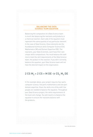 Source: Booz Allen Hamilton
BALANCING THE DATA
SCIENCE TEAM EQUATION
Balancing the composition of a Data Science team
is much like balancing the reactants and products in
a chemical reaction. Each side of the equation must
represent the same quantity of any particular element.
In the case of Data Science, these elements are the
foundational technical skills Computer Science (CS),
Mathematics (M) and Domain Expertise (DE). The
reactants, your Data Scientists, each have their own
unique skills compositions. You must balance the staff
mix to meet the skill requirements of the Data Science
team, the product in the reaction. If you don’t correctly
balance the equation, your Data Science team will not
have the desired impact on the organization.
2 CS M2 + 2 CS + M DE → CS4 M5 DE
In the example above, your project requires four parts
computer science, five parts mathematics and one part
domain expertise. Given the skills mix of the staff, five
people are needed to balance the equation. Throughout
your Data Science project, the skills requirements of
the team will change. You will need to re-balance the
equation to ensure the reactants balance with
the products.
THE FIELD GUIDE to D ATA S C I E N C E
 