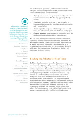 The most important qualities of Data Scientists tend to be the
intangible aspects of their personalities. Data Scientists are by nature
curious, creative, focused, and detail-oriented.
›› Curiosity is necessary to peel apart a problem and examine the
interrelationships between data that may appear superficially
unrelated.
›› Creativity is required to invent and try new approaches to
solving a problem, which often times have never been applied in
such a context before.
›› Focus is required to design and test a technique over days and
weeks, find it doesn’t work, learn from the failure, and try again.
›› Attention to Detail is needed to maintain rigor, and to detect and
avoid over-reliance on intuition when examining data.
We have found the single most important attribute is flexibility in
overcoming setbacks - the willingness to abandon one idea and try
a new approach. Often, Data Science is a series of dead ends before,
at last, the way forward is identified. It requires a unique set of
personality attributes to succeed in such an environment.Technical
skills can be developed over time: the ability to be flexible – and
patient, and persistent – cannot.
Finding the Athletes for Your Team
Building a Data Science team is complex. Organizations must
simultaneously engage existing internal staff to create an “anchor” who
can be used to recruit and grow the team, while at the same time
undergo organizational change and transformation to meaningfully
incorporate this new class of employee. Building a team starts with
identifying existing staff within an organization who have a high
aptitude for Data Science. Good candidates will have a formal
background in any of the three foundational technical skills we
mentioned, and will most importantly have the personality traits
necessary for Data Science.They may often have advanced (masters or
higher) degrees, but not always.The very first staff you identify should
also have good leadership traits and a sense of purpose for the
organization, as they will lead subsequent staffing and recruiting
efforts. Don’t discount anyone – you will find Data Scientists in the
strangest places with the oddest combinations of backgrounds.
»» Don’t judge a book by its
cover, or a Data Scientist by
his or her degree in this case.
Amazing Data Scientists can
be found anywhere. Just look
at the diverse and surprising
sampling of degrees held by
Our Experts:
›› Bioinformatics
›› Biomedical Engineering
›› Biophysics
›› Business
›› Computer Graphics
›› Computer Science
›› English
›› Forest Management
›› History
›› Industrial Engineering
›› Information Technology
›› Mathematics
›› National Security Studies
›› Operations Research
›› Physics
›› Wildlife  Fisheries
Management
THE FIELD GUIDE to D ATA S C I E N C E
 