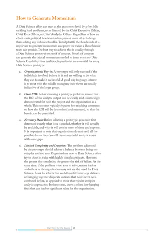 45Start Here for the Basics 45Start Here for the Basics
How to Generate Momentum
A Data Science effort can start at the grass roots level by a few folks
tackling hard problems, or as directed by the Chief Executive Officer,
Chief Data Officer, or Chief Analytics Officer. Regardless of how an
effort starts, political headwinds often present more of a challenge
than solving any technical hurdles.To help battle the headwinds, it is
important to generate momentum and prove the value a Data Science
team can provide.The best way to achieve this is usually through
a Data Science prototype or proof of concept. Proofs of concepts
can generate the critical momentum needed to jump start any Data
Science Capability Four qualities, in particular, are essential for every
Data Science prototype:
1.	 Organizational Buy-in: A prototype will only succeed if the
individuals involved believe in it and are willing to do what
they can to make it successful. A good way to gauge interest
is to meet with the middle managers; their views are usually
indicative of the larger group.
2.	 Clear ROI: Before choosing a prototype problem, ensure that
the ROI of the analytic output can be clearly and convincingly
demonstrated for both the project and the organization as a
whole.This outcome typically requires first reaching consensus
on how the ROI will be determined and measured, so that the
benefit can be quantified.
3.	 Necessary Data: Before selecting a prototype, you must first
determine exactly what data is needed, whether it will actually
be available, and what it will cost in terms of time and expense.
It is important to note that organizations do not need all the
possible data – they can still create successful analytics even
with some gaps.
4.	 Limited Complexity and Duration: The problem addressed
by the prototype should achieve a balance between being too
complex and too easy. Organizations new to Data Science often
try to show its value with highly complex projects. However,
the greater the complexity, the greater the risk of failure. At the
same time, if the problem is too easy to solve, senior leaders
and others in the organization may not see the need for Data
Science. Look for efforts that could benefit from large datasets,
or bringing together disparate datasets that have never been
combined before, as opposed to those that require complex
analytic approaches. In these cases, there is often low-hanging
fruit that can lead to significant value for the organization.
 