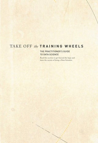 TAKE OFF the T R A I N I N G W H E E L S
THE PRACTITIONER’S GUIDE
TO DATA SCIENCE
Read this section to get beyond the hype and
learn the secrets of being a Data Scientist.
 
