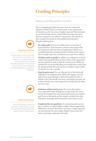 Guiding Principles
Failing is good; failing quickly is even better.
The set of guiding principles that govern how we conduct the
tradecraft of Data Science are based loosely on the central tenets
of innovation, as the two areas are highly connected.These principles
are not hard and fast rules to strictly follow, but rather key tenets
that have emerged in our collective consciousness. You should use
these to guide your decisions, from problem decomposition
through implementation.
›› Be willing to fail. At the core of Data Science is the idea of
experimentation.Truly innovative solutions only emerge when
you experiment with new ideas and applications. Failure is an
acceptable byproduct of experimentation. Failures locate regions
that no longer need to be considered as you search for a solution.
›› Fail often and learn quickly. In addition to a willingness to fail, be
ready to fail repeatedly.There are times when a dozen approaches
must be explored in order to find the one that works. While you
shouldn’t be concerned with failing, you should strive to learn from
the attempt quickly.The only way you can explore a large number
of solutions is to do so quickly.
›› Keep the goal in mind. You can often get lost in the details and
challenges of an implementation. When this happens, you lose
sight of your goal and begin to drift off the path from data to
analytic action. Periodically step back, contemplate your goal, and
evaluate whether your current approach can really lead you where
you want to go.
›› Dedication and focus lead to success. You must often explore
many approaches before finding the one that works. It’s easy to
become discouraged. You must remain dedicated to your analytic
goal. Focus on the details and the insights revealed by the data.
Sometimes seemingly small observations lead to big successes.
›› Complicated does not equal better. As technical practitioners, we
have a tendency to explore highly complex, advanced approaches.
While there are times where this is necessary, a simpler approach
can often provide the same insight. Simpler means easier and
faster to prototype, implement and verify.
»» Tips From the Pros
It can be easier to rule out a solution
than confirm its correctness. As a
result, focus on exploring obvious
shortcomings that can quickly
disqualify an approach. This will allow
you to focus your time on exploring
truly viable approaches as opposed to
dead ends.
»» Tips From the Pros
If the first thing you try to do is to
create the ultimate solution, you will
fail, but only after banging your head
against a wall for several weeks.
THE FIELD GUIDE to D ATA S C I E N C E
 