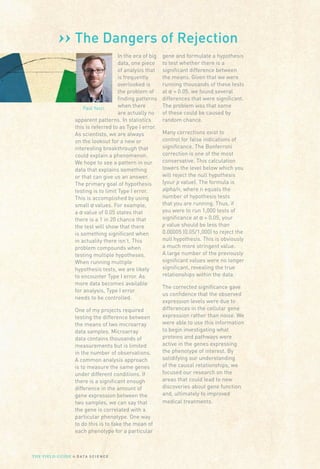 ››
Paul Yacci
The Dangers of Rejection
In the era of big
data, one piece
of analysis that
is frequently
overlooked is
the problem of
finding patterns
when there
are actually no
apparent patterns. In statistics
this is referred to as Type I error.
As scientists, we are always
on the lookout for a new or
interesting breakthrough that
could explain a phenomenon.
We hope to see a pattern in our
data that explains something
or that can give us an answer.
The primary goal of hypothesis
testing is to limit Type I error.
This is accomplished by using
small α values. For example,
a α value of 0.05 states that
there is a 1 in 20 chance that
the test will show that there
is something significant when
in actuality there isn’t. This
problem compounds when
testing multiple hypotheses.
When running multiple
hypothesis tests, we are likely
to encounter Type I error. As
more data becomes available
for analysis, Type I error
needs to be controlled.
One of my projects required
testing the difference between
the means of two microarray
data samples. Microarray
data contains thousands of
measurements but is limited
in the number of observations.
A common analysis approach
is to measure the same genes
under different conditions. If
there is a significant enough
difference in the amount of
gene expression between the
two samples, we can say that
the gene is correlated with a
particular phenotype. One way
to do this is to take the mean of
each phenotype for a particular
gene and formulate a hypothesis
to test whether there is a
significant difference between
the means. Given that we were
running thousands of these tests
at α = 0.05, we found several
differences that were significant.
The problem was that some
of these could be caused by
random chance.
Many corrections exist to
control for false indications of
significance. The Bonferroni
correction is one of the most
conservative. This calculation
lowers the level below which you
will reject the null hypothesis
(your p value). The formula is
alpha/n, where n equals the
number of hypothesis tests
that you are running. Thus, if
you were to run 1,000 tests of
significance at α = 0.05, your
p value should be less than
0.00005 (0.05/1,000) to reject the
null hypothesis. This is obviously
a much more stringent value.
A large number of the previously
significant values were no longer
significant, revealing the true
relationships within the data.
The corrected significance gave
us confidence that the observed
expression levels were due to
differences in the cellular gene
expression rather than noise. We
were able to use this information
to begin investigating what
proteins and pathways were
active in the genes expressing
the phenotype of interest. By
solidifying our understanding
of the causal relationships, we
focused our research on the
areas that could lead to new
discoveries about gene function
and, ultimately to improved
medical treatments.
THE FIELD GUIDE to D ATA S C I E N C E
 