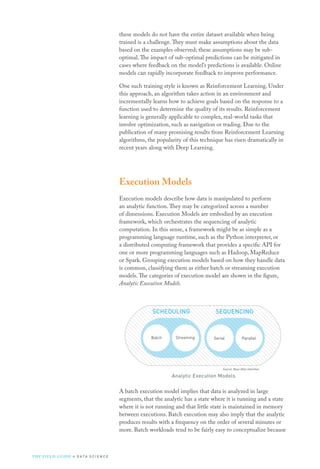 these models do not have the entire dataset available when being
trained is a challenge.They must make assumptions about the data
based on the examples observed; these assumptions may be sub-
optimal.The impact of sub-optimal predictions can be mitigated in
cases where feedback on the model’s predictions is available. Online
models can rapidly incorporate feedback to improve performance.
One such training style is known as Reinforcement Learning. Under
this approach, an algorithm takes action in an environment and
incrementally learns how to achieve goals based on the response to a
function used to determine the quality of its results. Reinforcement
learning is generally applicable to complex, real-world tasks that
involve optimization, such as navigation or trading. Due to the
publication of many promising results from Reinforcement Learning
algorithms, the popularity of this technique has risen dramatically in
recent years along with Deep Learning.
Execution Models
Execution models describe how data is manipulated to perform
an analytic function.They may be categorized across a number
of dimensions. Execution Models are embodied by an execution
framework, which orchestrates the sequencing of analytic
computation. In this sense, a framework might be as simple as a
programming language runtime, such as the Python interpreter, or
a distributed computing framework that provides a specific API for
one or more programming languages such as Hadoop, MapReduce
or Spark. Grouping execution models based on how they handle data
is common, classifying them as either batch or streaming execution
models.The categories of execution model are shown in the figure,
Analytic Execution Models.
Analytic Execution Models
A batch execution model implies that data is analyzed in large
segments, that the analytic has a state where it is running and a state
where it is not running and that little state is maintained in memory
between executions. Batch execution may also imply that the analytic
produces results with a frequency on the order of several minutes or
more. Batch workloads tend to be fairly easy to conceptualize because
Aggregation Enrichment Processing Simulation OptimRegression Clustering Classiﬁcation Recommend
TRANSFORMING LEARNING
ANALYTIC CLASSES
PREDICTIV
TRAINING STYLE
Ofﬂine OnlineUnsupervised Supervised
LEARNING STYLE
SEQUENCING
Serial ParallelBatch Streaming
SCHEDULING
Source: Booz Allen Hamilton
THE FIELD GUIDE to D ATA S C I E N C E
 