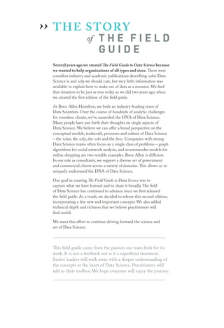 THE STORY
		 of T H E F I E L D
G U I D E
Several years ago we created The Field Guide to Data Science because
we wanted to help organizations of all types and sizes. There were
countless industry and academic publications describing what Data
Science is and why we should care, but very little information was
available to explain how to make use of data as a resource. We find
that situation to be just as true today as we did two years ago, when
we created the first edition of the field guide.
At Booz Allen Hamilton, we built an industry-leading team of
Data Scientists. Over the course of hundreds of analytic challenges
for countless clients, we’ve unraveled the DNA of Data Science.
Many people have put forth their thoughts on single aspects of
Data Science. We believe we can offer a broad perspective on the
conceptual models, tradecraft, processes and culture of Data Science
– the what, the why, the who and the how. Companies with strong
Data Science teams often focus on a single class of problems – graph
algorithms for social network analysis, and recommender models for
online shopping are two notable examples. Booz Allen is different.
In our role as consultants, we support a diverse set of government
and commercial clients across a variety of domains.This allows us to
uniquely understand the DNA of Data Science.
Our goal in creating The Field Guide to Data Science was to
capture what we have learned and to share it broadly.The field
of Data Science has continued to advance since we first released
the field guide. As a result, we decided to release this second edition,
incorporating a few new and important concepts. We also added
technical depth and richness that we believe practitioners will
find useful.
We want this effort to continue driving forward the science and
art of Data Science.
This field guide came from the passion our team feels for its
work. It is not a textbook nor is it a superficial treatment.
Senior leaders will walk away with a deeper understanding of
the concepts at the heart of Data Science. Practitioners will
add to their toolbox. We hope everyone will enjoy the journey.
››
 