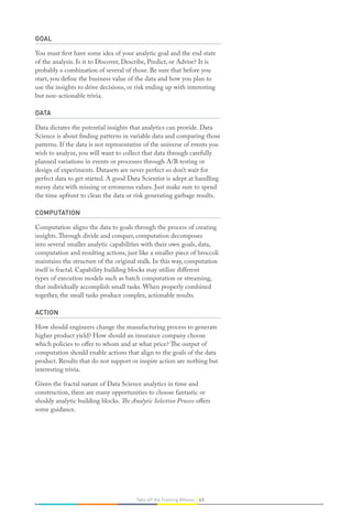 GOAL
You must first have some idea of your analytic goal and the end state
of the analysis. Is it to Discover, Describe, Predict, or Advise? It is
probably a combination of several of those. Be sure that before you
start, you define the business value of the data and how you plan to
use the insights to drive decisions, or risk ending up with interesting
but non-actionable trivia.
DATA
Data dictates the potential insights that analytics can provide. Data
Science is about finding patterns in variable data and comparing those
patterns. If the data is not representative of the universe of events you
wish to analyze, you will want to collect that data through carefully
planned variations in events or processes through A/B testing or
design of experiments. Datasets are never perfect so don’t wait for
perfect data to get started. A good Data Scientist is adept at handling
messy data with missing or erroneous values. Just make sure to spend
the time upfront to clean the data or risk generating garbage results.
COMPUTATION
Computation aligns the data to goals through the process of creating
insights.Through divide and conquer, computation decomposes
into several smaller analytic capabilities with their own goals, data,
computation and resulting actions, just like a smaller piece of broccoli
maintains the structure of the original stalk. In this way, computation
itself is fractal. Capability building blocks may utilize different
types of execution models such as batch computation or streaming,
that individually accomplish small tasks. When properly combined
together, the small tasks produce complex, actionable results.
ACTION
How should engineers change the manufacturing process to generate
higher product yield? How should an insurance company choose
which policies to offer to whom and at what price? The output of
computation should enable actions that align to the goals of the data
product. Results that do not support or inspire action are nothing but
interesting trivia.
Given the fractal nature of Data Science analytics in time and
construction, there are many opportunities to choose fantastic or
shoddy analytic building blocks. The Analytic Selection Process offers
some guidance.
63Take off the Training Wheels
 