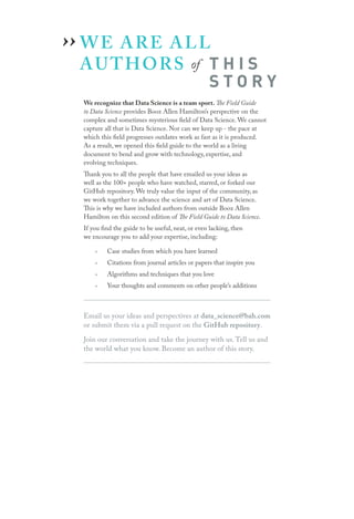 WE ARE ALL
AUTHORS of T H I S
S T O R Y
We recognize that Data Science is a team sport. The Field Guide
to Data Science provides Booz Allen Hamilton’s perspective on the
complex and sometimes mysterious field of Data Science. We cannot
capture all that is Data Science. Nor can we keep up - the pace at
which this field progresses outdates work as fast as it is produced.
As a result, we opened this field guide to the world as a living
document to bend and grow with technology, expertise, and
evolving techniques.
Thank you to all the people that have emailed us your ideas as
well as the 100+ people who have watched, starred, or forked our
GitHub repository. We truly value the input of the community, as
we work together to advance the science and art of Data Science.
This is why we have included authors from outside Booz Allen
Hamilton on this second edition of The Field Guide to Data Science.
If you find the guide to be useful, neat, or even lacking, then
we encourage you to add your expertise, including:
›› Case studies from which you have learned
›› Citations from journal articles or papers that inspire you
›› Algorithms and techniques that you love
›› Your thoughts and comments on other people’s additions
Email us your ideas and perspectives at data_science@bah.com
or submit them via a pull request on the GitHub repository.
Join our conversation and take the journey with us. Tell us and
the world what you know. Become an author of this story.
››
 