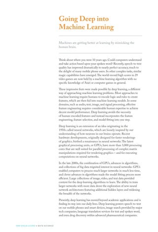 Going Deep into
Machine Learning
Machines are getting better at learning by mimicking the
human brain.
Think about where you were 10 years ago. Could computers understand
and take action based upon your spoken word? Recently, speech-to-text
quality has improved dramatically to nearly perfect accuracy, much to
the delight of many mobile phone users. In other complex tasks, similar
magic capabilities have emerged.The world-record high scores in 29
video games are now held by a machine learning algorithm with no
specific knowledge of Atari or computer games in general.
These impressive feats were made possible by deep learning, a different
way of approaching machine learning problems. Most approaches to
machine learning require humans to encode logic and rules to create
features, which are then fed into machine learning models. In some
domains, such as audio, text, image, and signal processing, effective
feature engineering requires considerable human expertise to achieve
decent model performance. Deep learning avoids the necessity
of human-encoded features and instead incorporates the feature
engineering, feature selection, and model fitting into one step.
Deep learning is an extension of an idea originating in the
1950s called neural networks, which are loosely inspired by our
understanding of how neurons in our brains operate. Recent
hardware developments, originally designed for faster renderings
of graphics, birthed a renaissance in neural networks.The latest
graphical processing units, or GPUs, have more than 3,000 processing
cores that are well suited for parallel processing of complex matrix
manipulations required for rendering graphics – and for executing
computations on neural networks.
In the late 2000s, the combination of GPUs, advances in algorithms,
and collections of big data reignited interest in neural networks. GPUs
enabled computers to process much larger networks in much less time,
and clever advances in algorithms made the model fitting process more
efficient. Large collections of image, video, and text data provided
content for the deep learning algorithms to learn.The ability to train
larger networks with more data drove the exploration of new neural
network architectures featuring additional hidden layers and widening
the breadth of the networks.
Presently, deep learning has moved beyond academic applications and is
finding its way into our daily lives. Deep learning powers speech-to-text
on our mobile phones and smart devices, image search provided by major
tech companies, language translation services for text and spoken word,
and even drug discovery within advanced pharmaceutical companies.
THE FIELD GUIDE to D ATA S C I E N C E
 