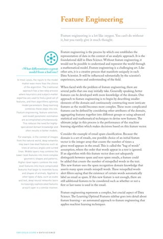 Feature Engineering
Feature engineering is a lot like oxygen. You can’t do without
it, but you rarely give it much thought.
Feature engineering is the process by which one establishes the
representation of data in the context of an analytic approach. It is the
foundational skill in Data Science. Without feature engineering, it
would not be possible to understand and represent the world through
a mathematical model. Feature engineering is a challenging art. Like
other arts, it is a creative process that manifests uniquely in each
Data Scientist. It will be influenced substantially by the scientist’s
experiences, tastes and understanding of the field.
When faced with the problem of feature engineering, there are
several paths that one may initially take. Generally speaking, better
features can be developed with more knowledge of the domain. One
approach to feature engineering is to begin by describing smaller
elements of the domain and continuously constructing more intricate
features as the model becomes more complex.These more complicated
features can be defined by considering other attributes of the domain,
aggregating features together into different groups or using advanced
statistical and mathematical techniques to devise new features.The
ultimate judge in this process is the performance of the machine
learning algorithm which makes decisions based on this feature vector.
Consider the example of email spam classification. Because the
domain is a set of emails, one possible choice of an initial feature
vector is the integer array that counts the number of times a
given word appears in the email.This is called the bag of words
assumption, where the order that words appear in a text is ignored.
If an algorithm with this feature vector does not adequately
distinguish between spam and non-spam emails, a feature could
be added that counts the number of misspelled words in the text.
This new feature uses the spam recognition domain knowledge that
asserts many spam emails misspell words.These misspelled words
alert filters saying that the existence of certain words automatically
label an email as spam. If this new feature is not enough, there are
still additional features to be considered such as whether or not a
first or last name is used in the email.
Feature engineering represents a complex, but crucial aspect of Data
Science.The Learning Optimal Features sidebar goes into detail about
feature learning – an automated approach to feature engineering that
applies machine learning techniques.
»»What differentiates a great
model from a bad one?
In most cases, the inputs to the model
matter even more than the choice
of the algorithm. The traditional
approach has a two-step process
where heuristics and subject-matter
expertise are used to find a good set of
features, and then algorithms optimize
model parameters. Deep learning
combines these steps into one.
Feature engineering, feature selection,
and model parameter estimation
are accomplished simultaneously.
This reduces the need for highly-
specialized domain knowledge and
often results in better models.
For example, in the context of images
from the natural world, deep networks
may learn low-level features such as
lines at various angles and curved
lines. Middle layers may combine the
lower-level features into more complex
geometric shapes and patterns.
Higher-level layers combine the mid-
level features into more complicated
features that begin to resemble faces
and shapes of animals. Applied to
other types of data, such as audio
and text, deep neural networks learn
increasingly sophisticated features
at each layer in a similar manner.
THE FIELD GUIDE to D ATA S C I E N C E
 