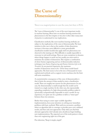 The Curse of
Dimensionality
There is no magical potion to cure the curse, but there is PCA.
The “curse of dimensionality” is one of the most important results
in machine learning. Most texts on machine learning mention this
phenomenon in the first chapter or two, but it often takes many years
of practice to understand its true implications.
Classification methods, like most machine learning methods, are
subject to the implications of the curse of dimensionality.The basic
intuition in this case is that as the number of data dimensions
increases, it becomes more difficult to create generalizable
classification models (models that apply well over phenomena not
observed in the training set).This difficulty is usually impossible to
overcome in real world settings.There are some exceptions in domains
where things happen to work out, but usually you must work to
minimize the number of dimensions.This requires a combination
of clever feature engineering and use of dimensionality reduction
techniques (see Feature Engineering and Feature Selection Life in the
Trenches). In our practical experience, the maximum
number of dimensions seems to be ~10 for linear model-based
approaches.The limit seems to be in the tens of thousands for more
sophisticated methods such as support vector machines, but the limit
still exists nonetheless.
A counterintuitive consequence of the curse of dimensionality is
that it limits the amount of data needed to train a classification
model.There are roughly two reasons for this phenomenon. In one
case, the dimensionality is small enough that the model can be
trained on a single machine. In the other case, the exponentially
expanding complexity of a high-dimensionality problem makes it
(practically) computationally impossible to train a model. In our
experience, it is quite rare for a problem to fall in a “sweet spot”
between these two extremes.
Rather than trying to create super-scalable algorithm
implementations, focus your attention on solving your immediate
problems with basic methods. Wait until you encounter a problem
where an algorithm fails to converge or provides poor cross-validated
results, and then seek new approaches. Only when you find that
alternate approaches don’t already exist, should you begin building
new implementations.The expected cost of this work pattern is lower
than over-engineering right out of the gate.
Put otherwise, “Keep it simple, stupid”.
THE FIELD GUIDE to D ATA S C I E N C E
 
