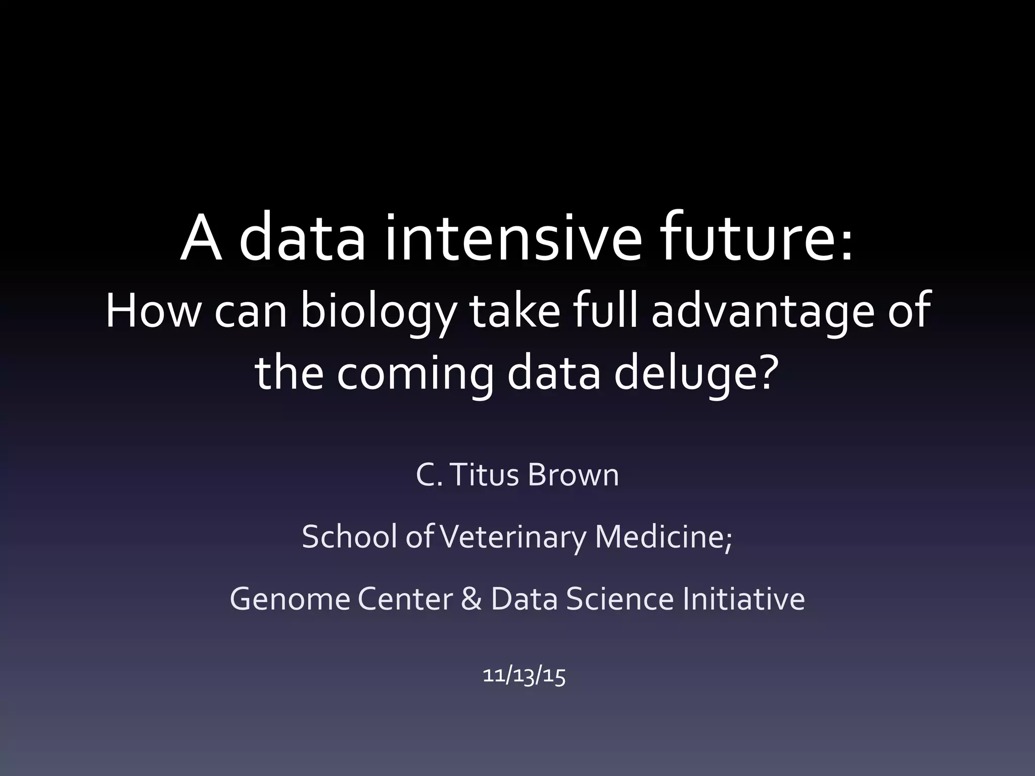 A data intensive future:
How can biology take full advantage of
the coming data deluge?
C.Titus Brown
School ofVeterinary Medicine;
Genome Center & Data Science Initiative
11/13/15
 