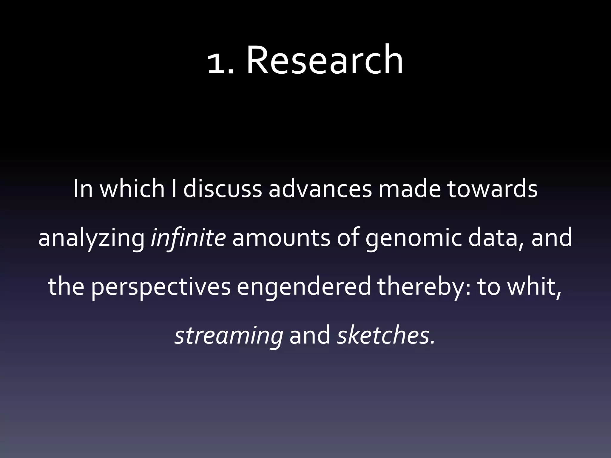 1. Research
In which I discuss advances made towards
analyzing infinite amounts of genomic data, and
the perspectives engendered thereby: to whit,
streaming and sketches.
 