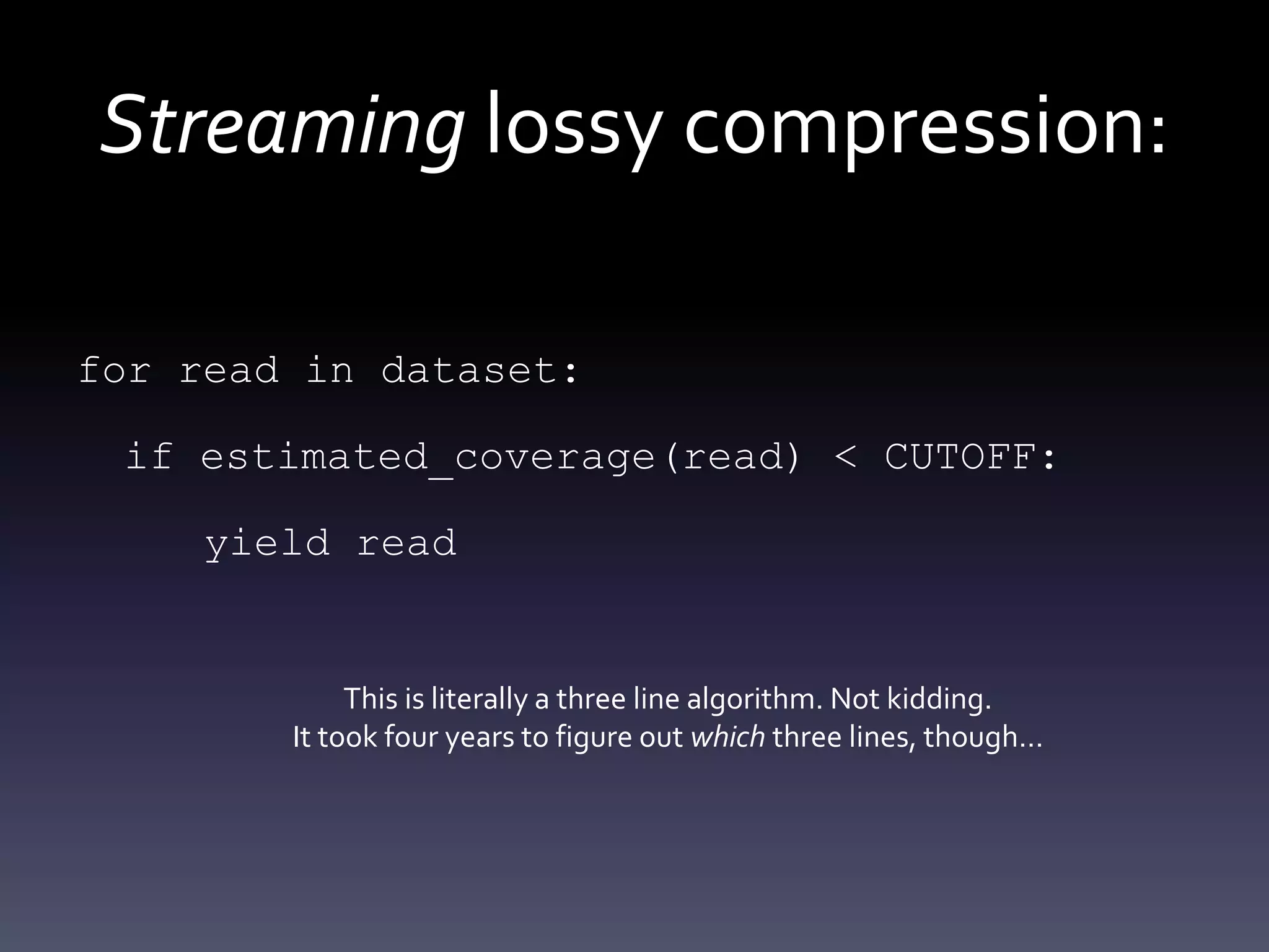 Streaming lossy compression:
for read in dataset:
if estimated_coverage(read) < CUTOFF:
yield read
This is literally a three line algorithm. Not kidding.
It took four years to figure out which three lines, though…
 