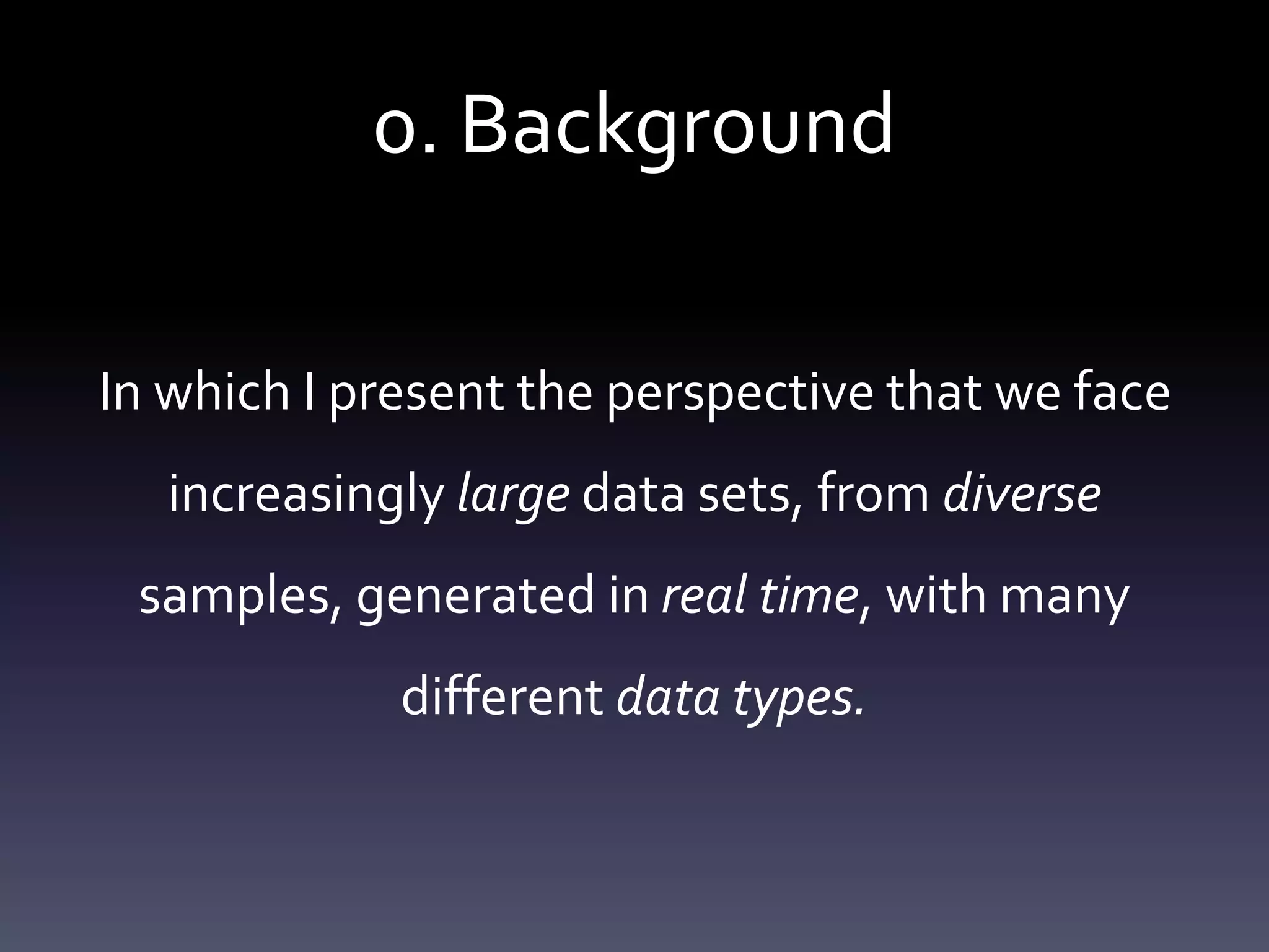 0. Background
In which I present the perspective that we face
increasingly large data sets, from diverse
samples, generated in real time, with many
different data types.
 