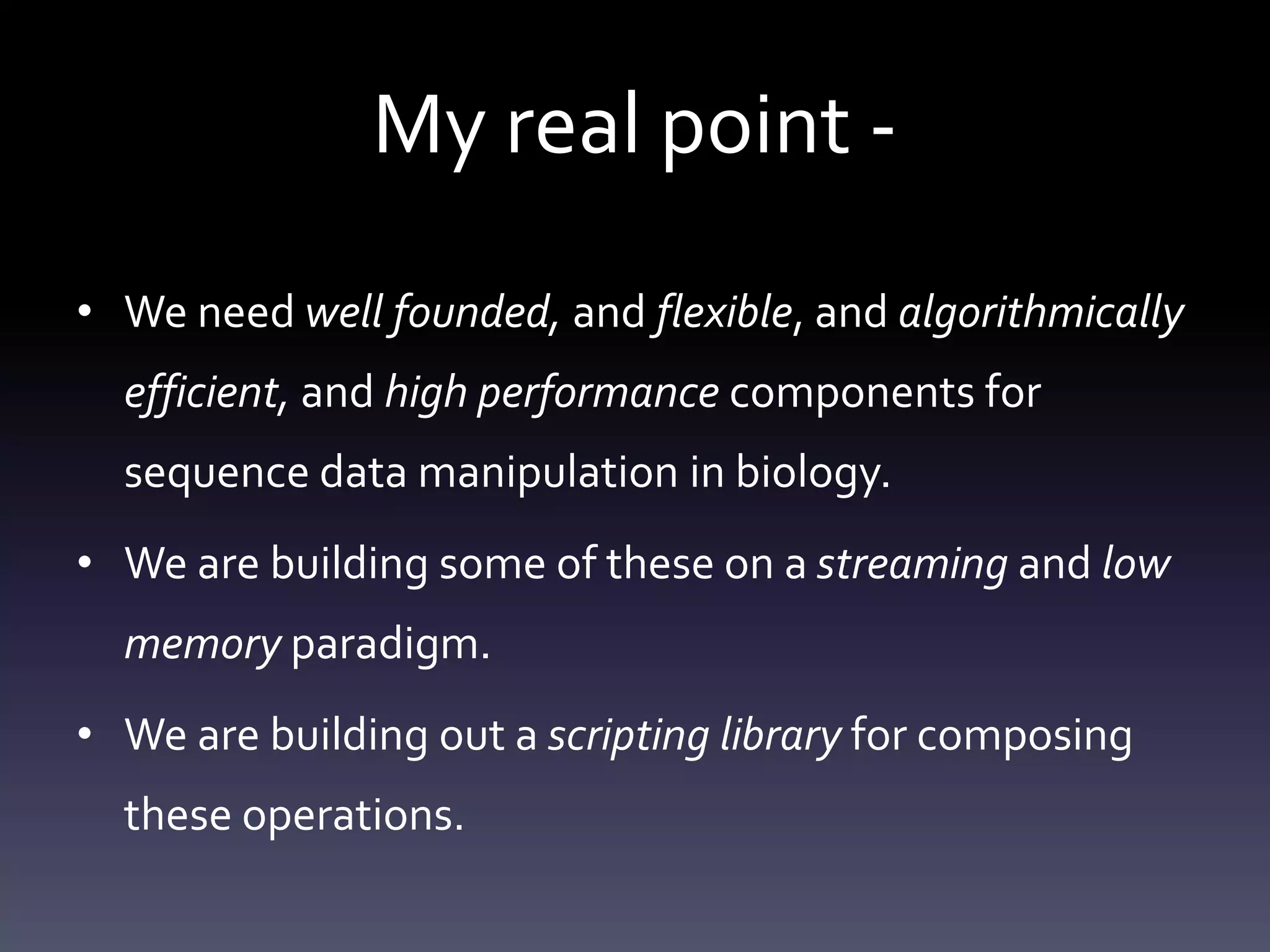 My real point -
• We need well founded, and flexible, and algorithmically
efficient, and high performance components for
sequence data manipulation in biology.
• We are building some of these on a streaming and low
memory paradigm.
• We are building out a scripting library for composing
these operations.
 