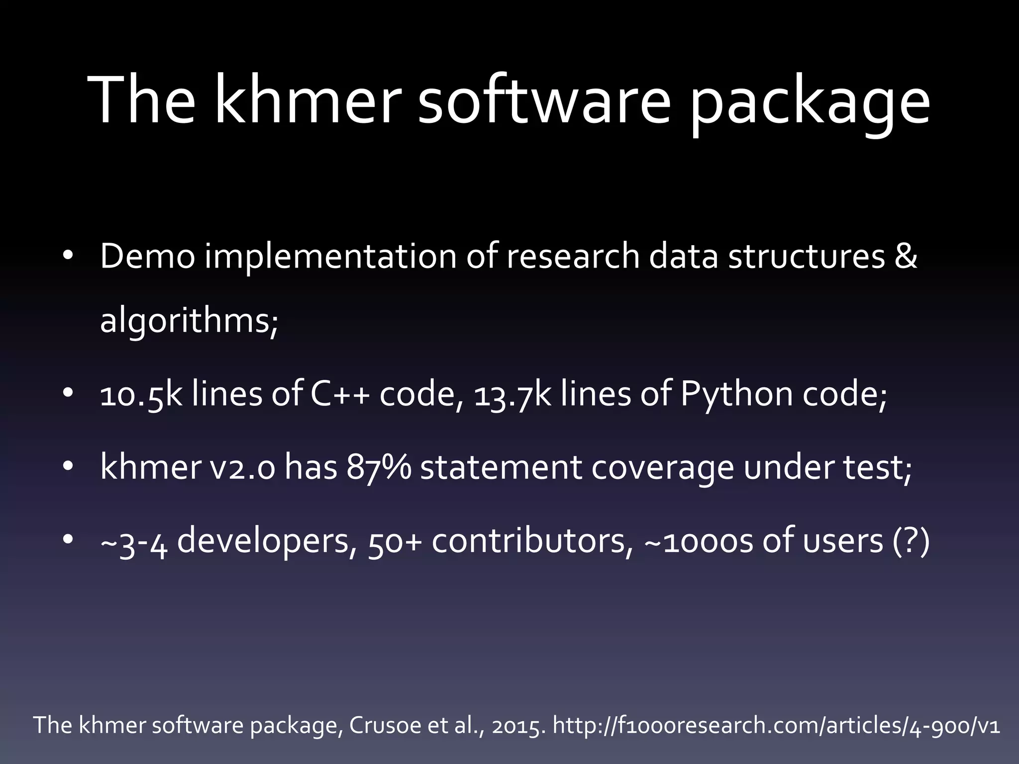 The khmer software package
• Demo implementation of research data structures &
algorithms;
• 10.5k lines of C++ code, 13.7k lines of Python code;
• khmer v2.0 has 87% statement coverage under test;
• ~3-4 developers, 50+ contributors, ~1000s of users (?)
The khmer software package, Crusoe et al., 2015. http://f1000research.com/articles/4-900/v1
 