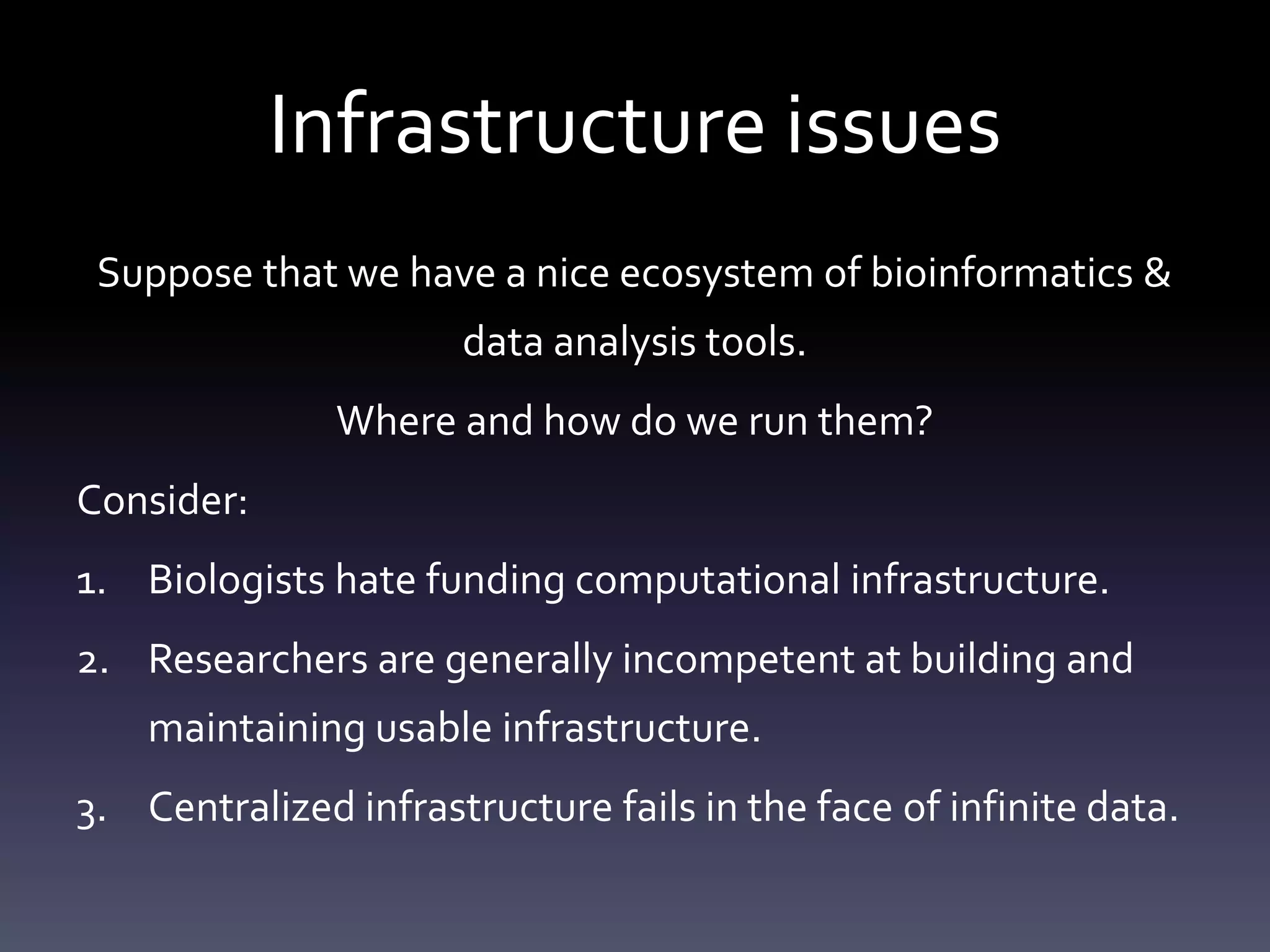 Infrastructure issues
Suppose that we have a nice ecosystem of bioinformatics &
data analysis tools.
Where and how do we run them?
Consider:
1. Biologists hate funding computational infrastructure.
2. Researchers are generally incompetent at building and
maintaining usable infrastructure.
3. Centralized infrastructure fails in the face of infinite data.
 