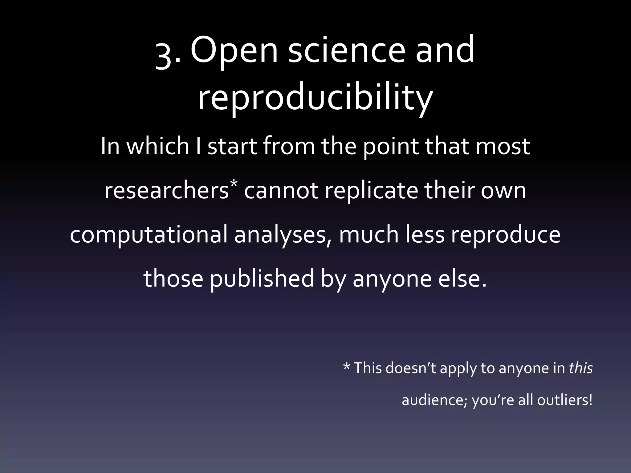 3. Open science and
reproducibility
In which I start from the point that most
researchers* cannot replicate their own
computational analyses, much less reproduce
those published by anyone else.
*This doesn’t apply to anyone in this
audience; you’re all outliers!
 