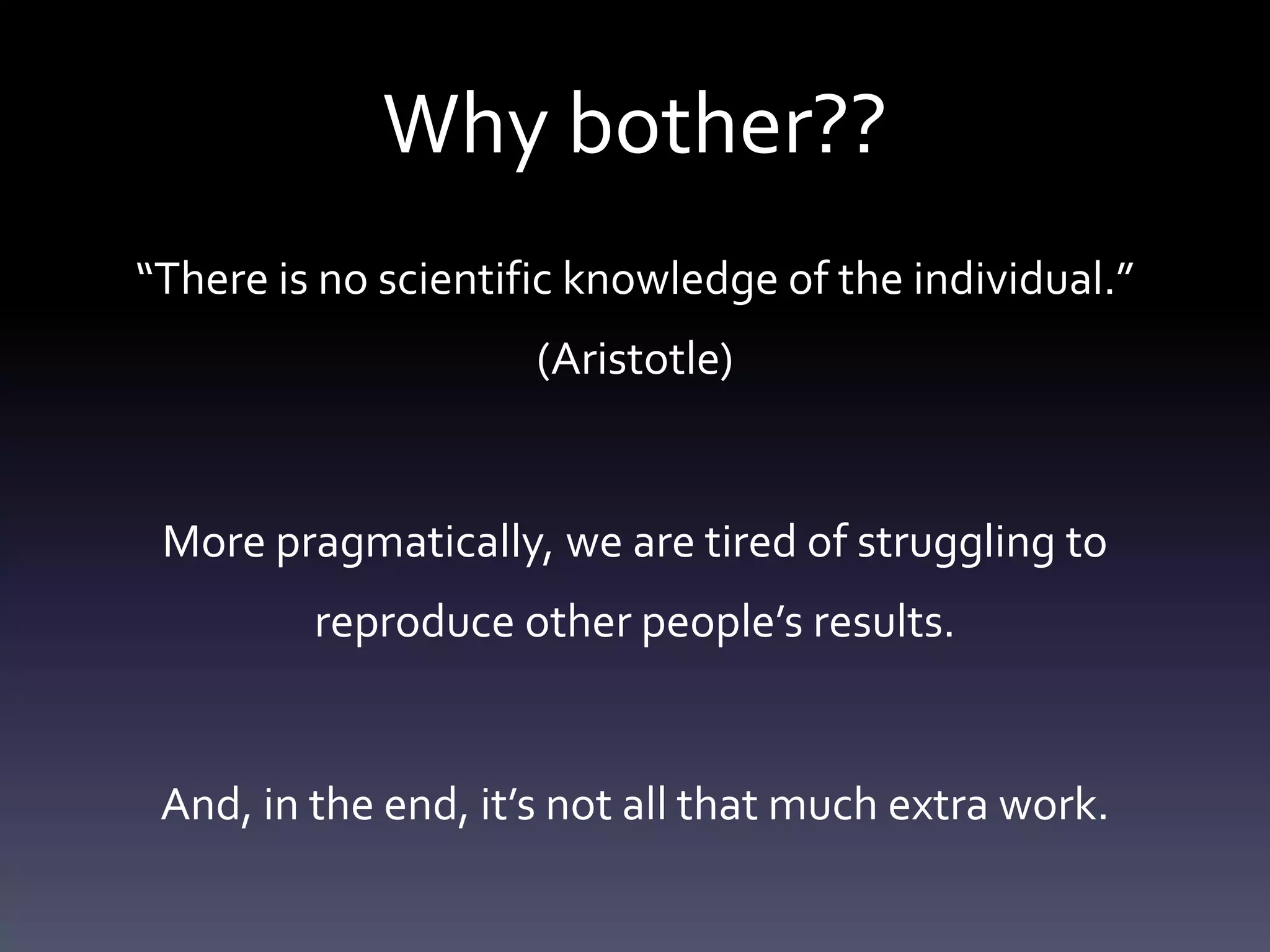 Why bother??
“There is no scientific knowledge of the individual.”
(Aristotle)
More pragmatically, we are tired of struggling to
reproduce other people’s results.
And, in the end, it’s not all that much extra work.
 