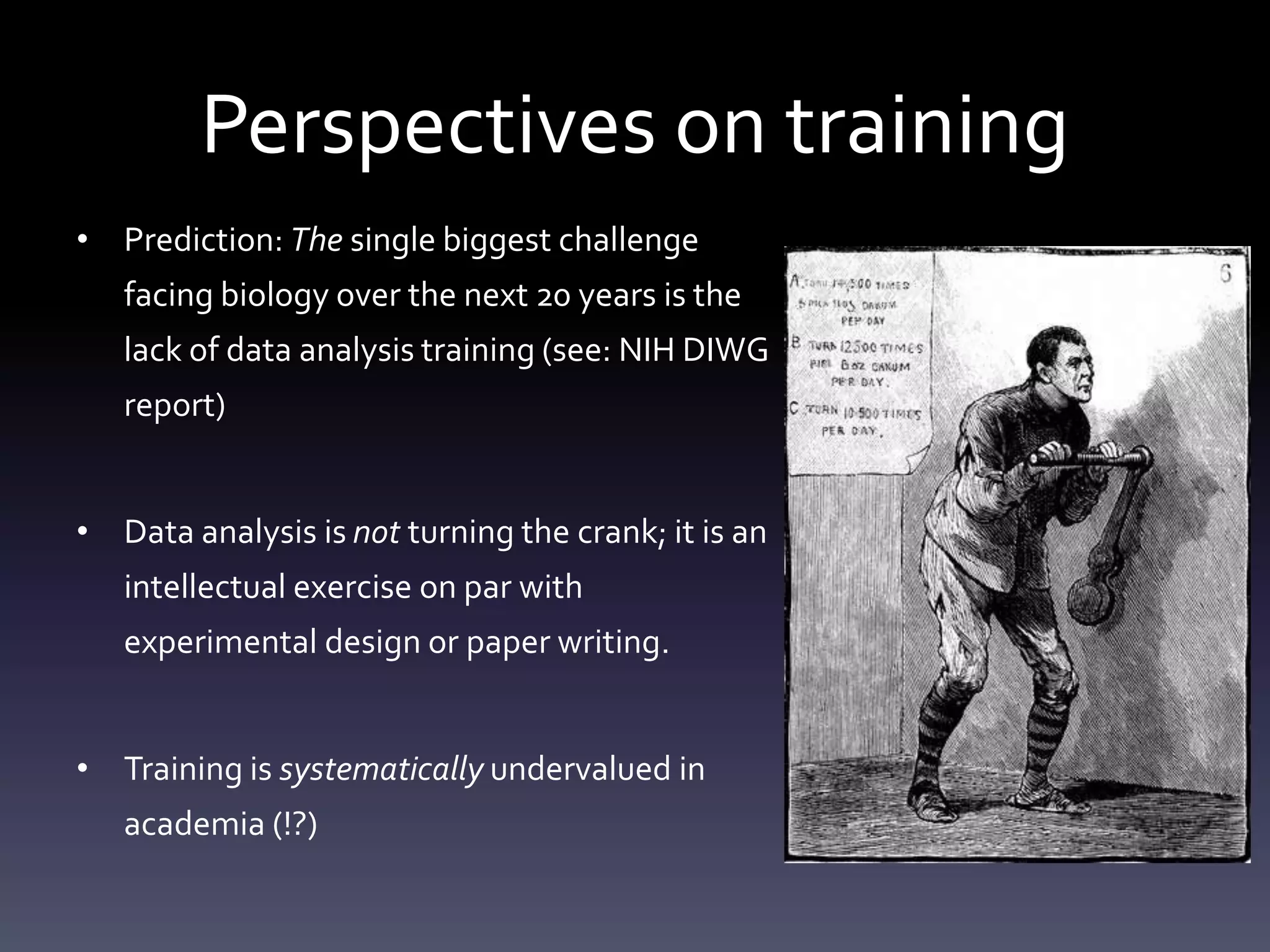 Perspectives on training
• Prediction: The single biggest challenge
facing biology over the next 20 years is the
lack of data analysis training (see: NIH DIWG
report)
• Data analysis is not turning the crank; it is an
intellectual exercise on par with
experimental design or paper writing.
• Training is systematically undervalued in
academia (!?)
 